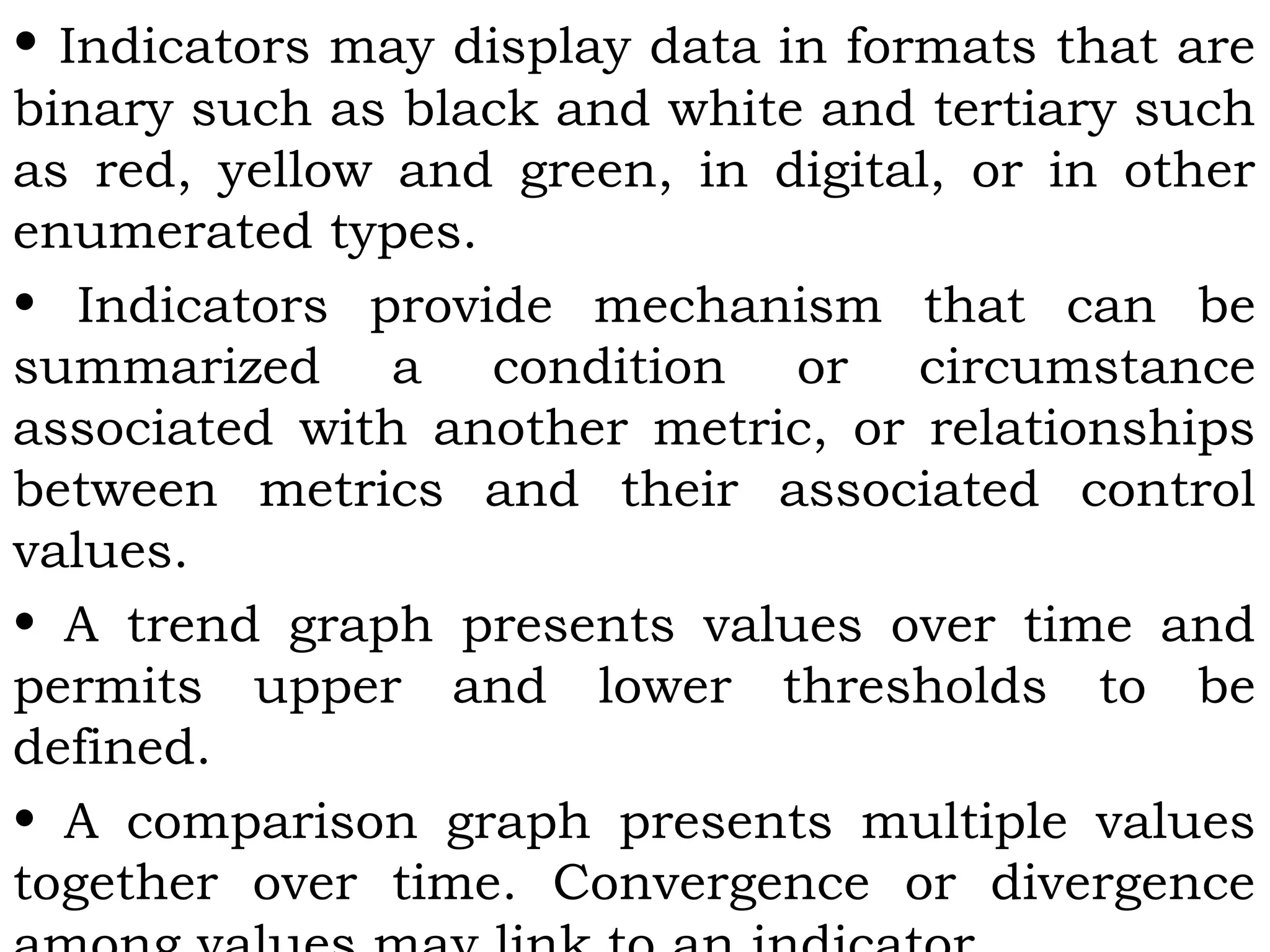 • Indicators may display data in formats that are
binary such as black and white and tertiary such
as red, yellow and green, in digital, or in other
enumerated types.
• Indicators provide mechanism that can be
summarized a condition or circumstance
associated with another metric, or relationships
between metrics and their associated control
values.
• A trend graph presents values over time and
permits upper and lower thresholds to be
defined.
• A comparison graph presents multiple values
together over time. Convergence or divergence
 
