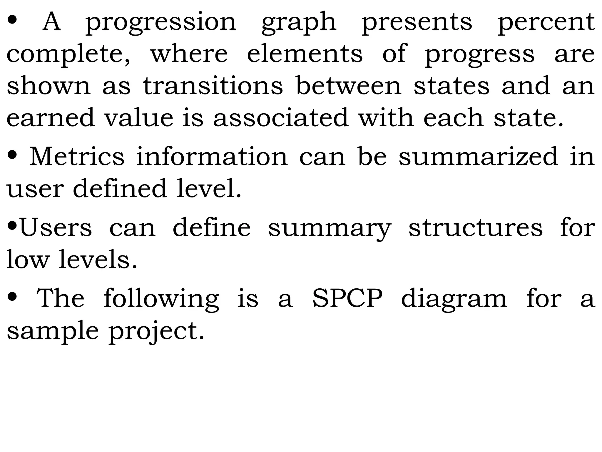 • A progression graph presents percent
complete, where elements of progress are
shown as transitions between states and an
earned value is associated with each state.
• Metrics information can be summarized in
user defined level.
•Users can define summary structures for
low levels.
• The following is a SPCP diagram for a
sample project.
 