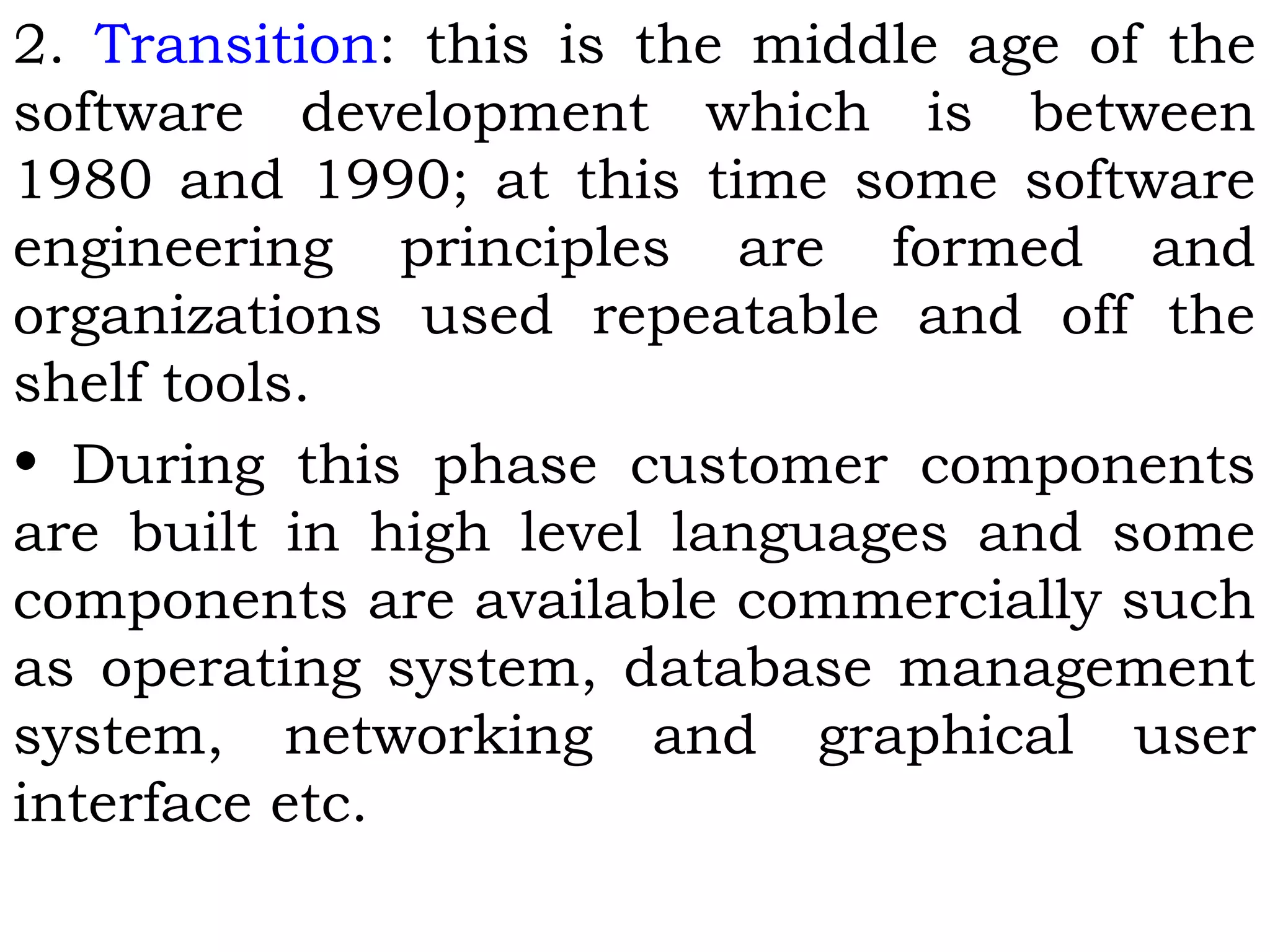 2. Transition: this is the middle age of the
software development which is between
1980 and 1990; at this time some software
engineering principles are formed and
organizations used repeatable and off the
shelf tools.
• During this phase customer components
are built in high level languages and some
components are available commercially such
as operating system, database management
system, networking and graphical user
interface etc.
 
