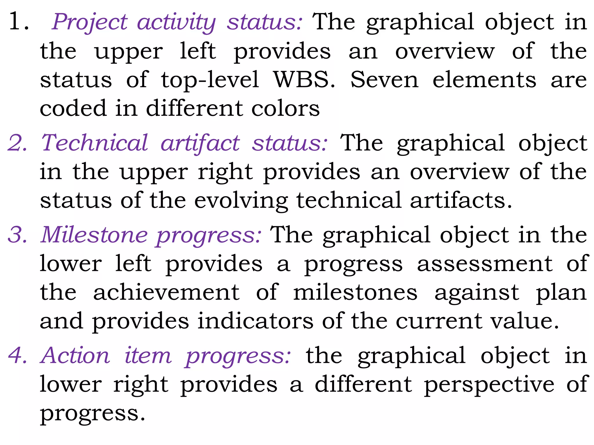 1. Project activity status: The graphical object in
the upper left provides an overview of the
status of top-level WBS. Seven elements are
coded in different colors
2. Technical artifact status: The graphical object
in the upper right provides an overview of the
status of the evolving technical artifacts.
3. Milestone progress: The graphical object in the
lower left provides a progress assessment of
the achievement of milestones against plan
and provides indicators of the current value.
4. Action item progress: the graphical object in
lower right provides a different perspective of
progress.
 