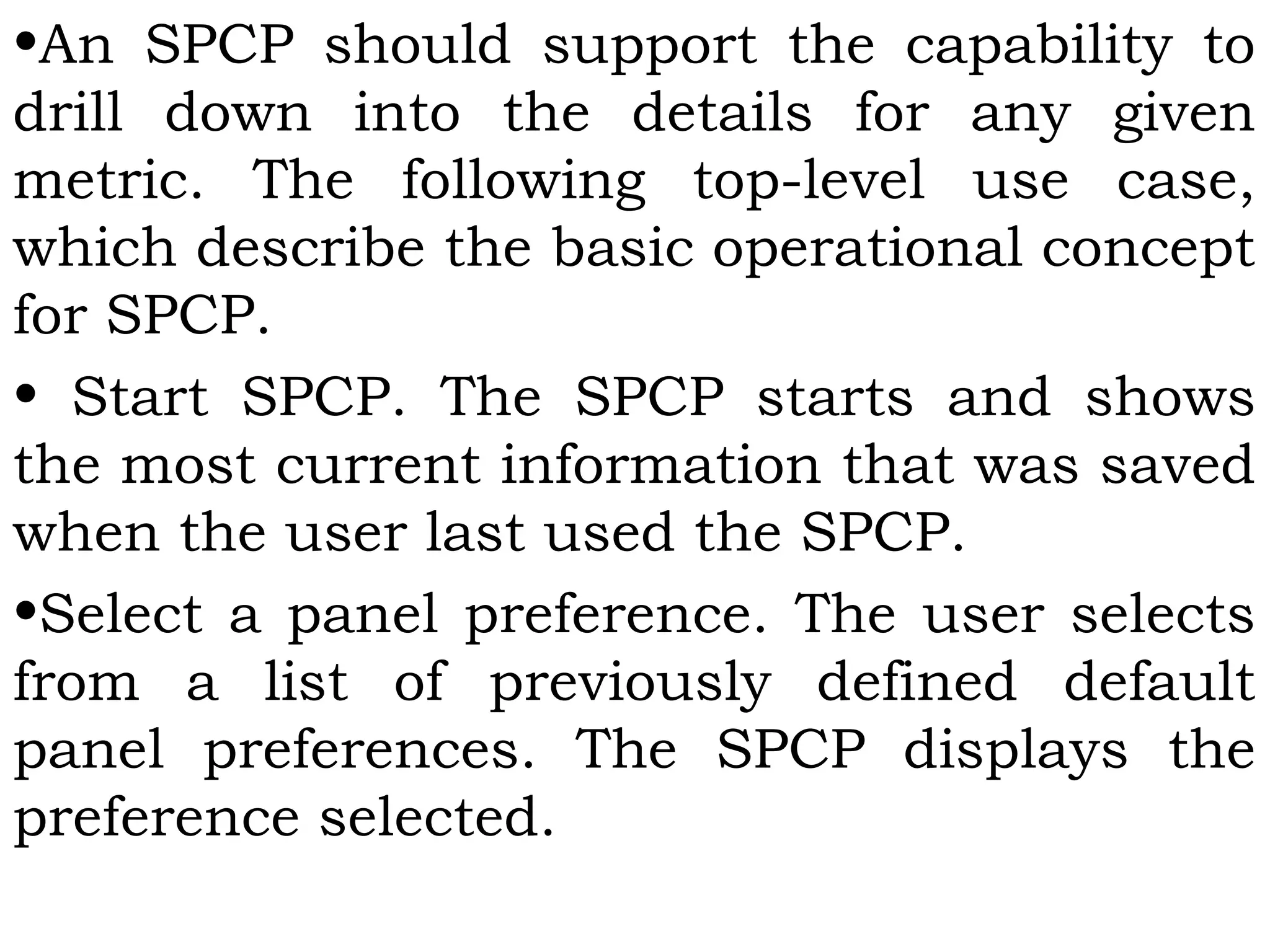 •An SPCP should support the capability to
drill down into the details for any given
metric. The following top-level use case,
which describe the basic operational concept
for SPCP.
• Start SPCP. The SPCP starts and shows
the most current information that was saved
when the user last used the SPCP.
•Select a panel preference. The user selects
from a list of previously defined default
panel preferences. The SPCP displays the
preference selected.
 