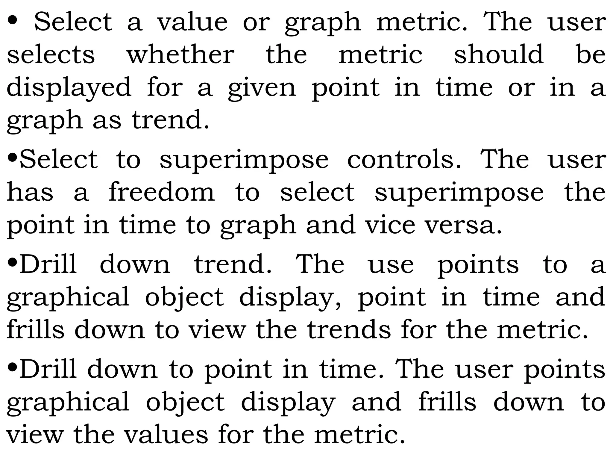 • Select a value or graph metric. The user
selects whether the metric should be
displayed for a given point in time or in a
graph as trend.
•Select to superimpose controls. The user
has a freedom to select superimpose the
point in time to graph and vice versa.
•Drill down trend. The use points to a
graphical object display, point in time and
frills down to view the trends for the metric.
•Drill down to point in time. The user points
graphical object display and frills down to
view the values for the metric.
 