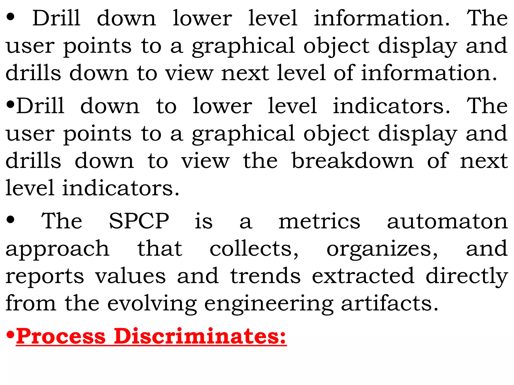 • Drill down lower level information. The
user points to a graphical object display and
drills down to view next level of information.
•Drill down to lower level indicators. The
user points to a graphical object display and
drills down to view the breakdown of next
level indicators.
• The SPCP is a metrics automaton
approach that collects, organizes, and
reports values and trends extracted directly
from the evolving engineering artifacts.
•Process Discriminates:
 