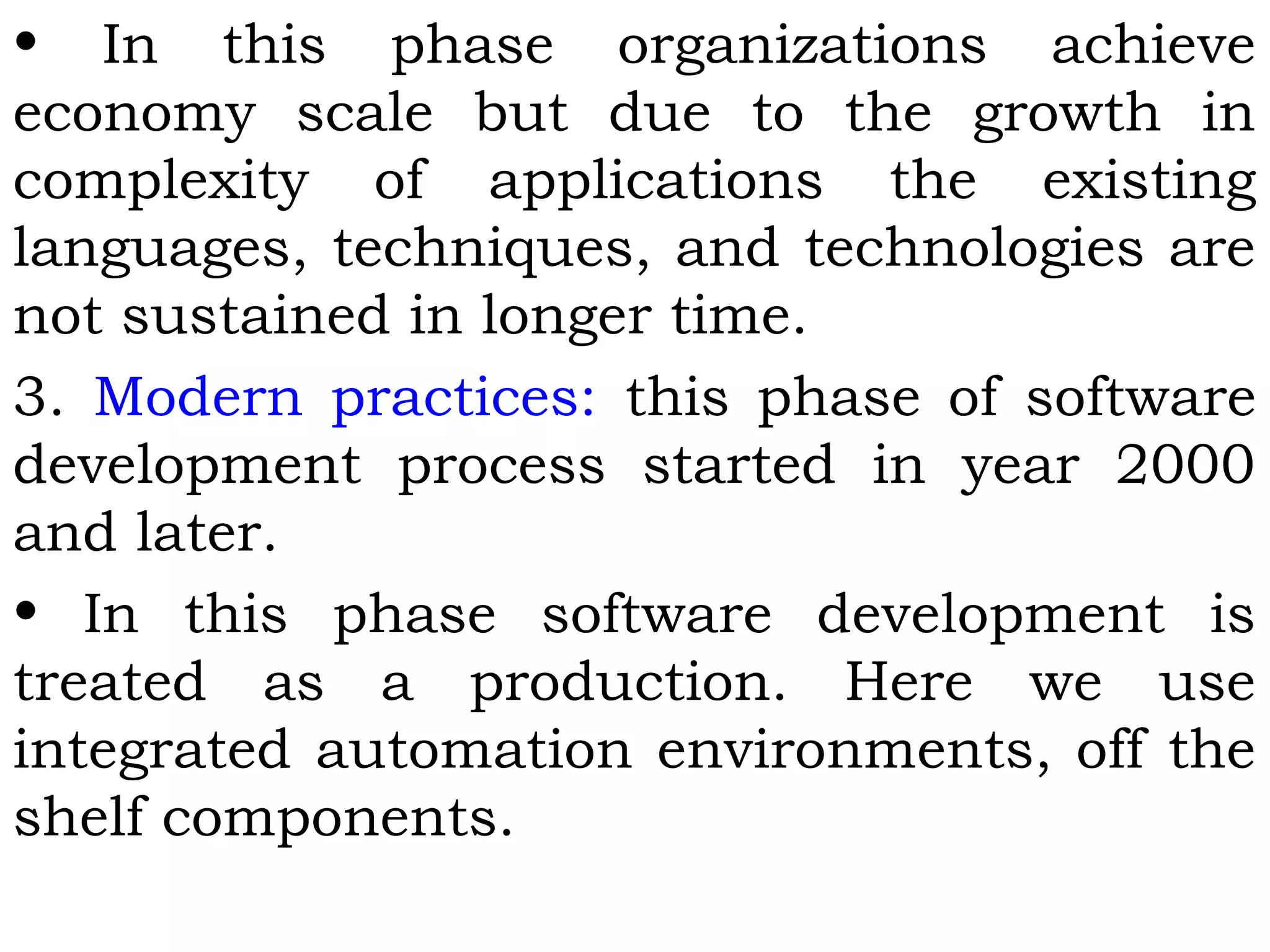 • In this phase organizations achieve
economy scale but due to the growth in
complexity of applications the existing
languages, techniques, and technologies are
not sustained in longer time.
3. Modern practices: this phase of software
development process started in year 2000
and later.
• In this phase software development is
treated as a production. Here we use
integrated automation environments, off the
shelf components.
 