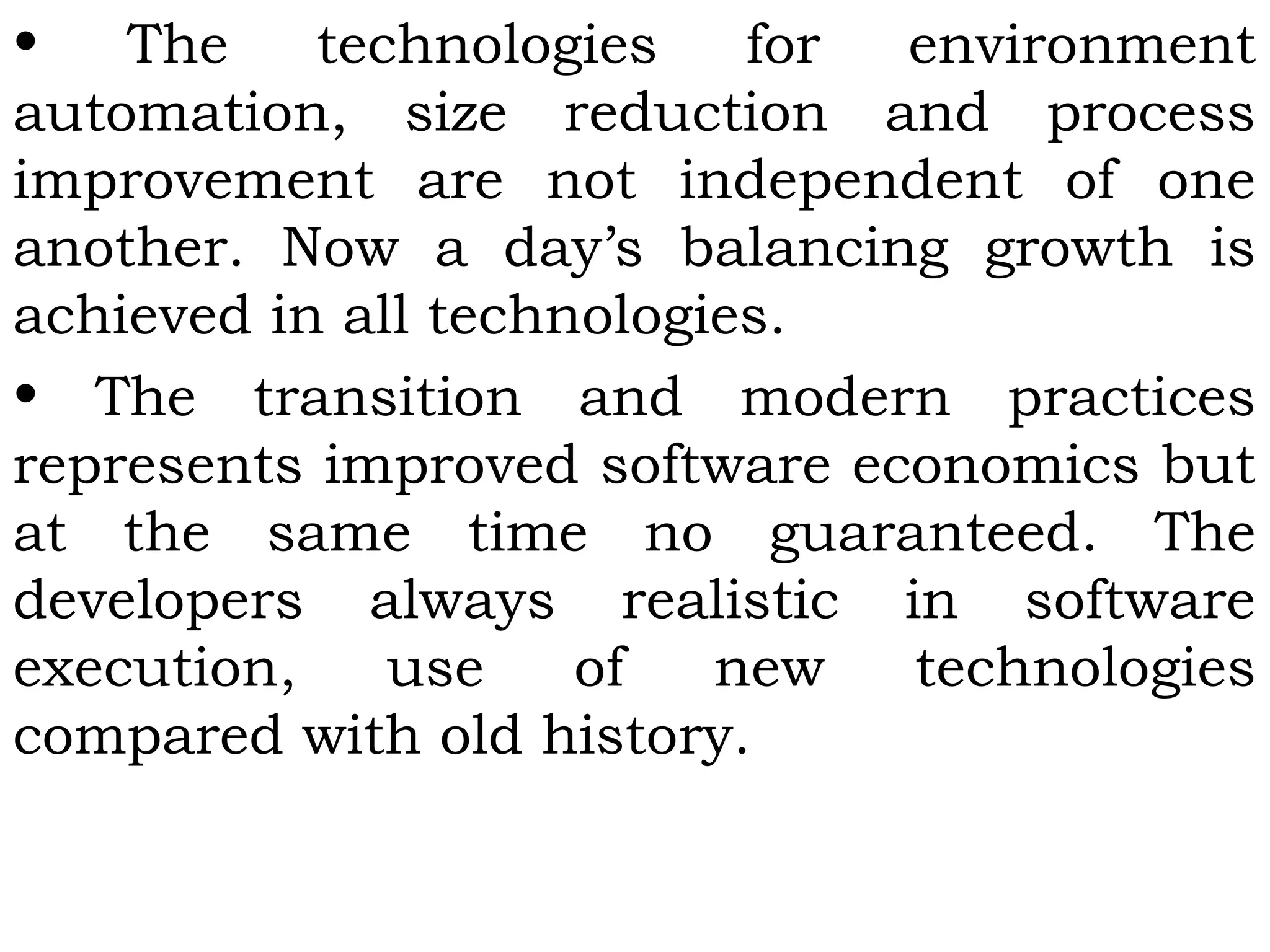 • The technologies for environment
automation, size reduction and process
improvement are not independent of one
another. Now a day’s balancing growth is
achieved in all technologies.
• The transition and modern practices
represents improved software economics but
at the same time no guaranteed. The
developers always realistic in software
execution, use of new technologies
compared with old history.
 