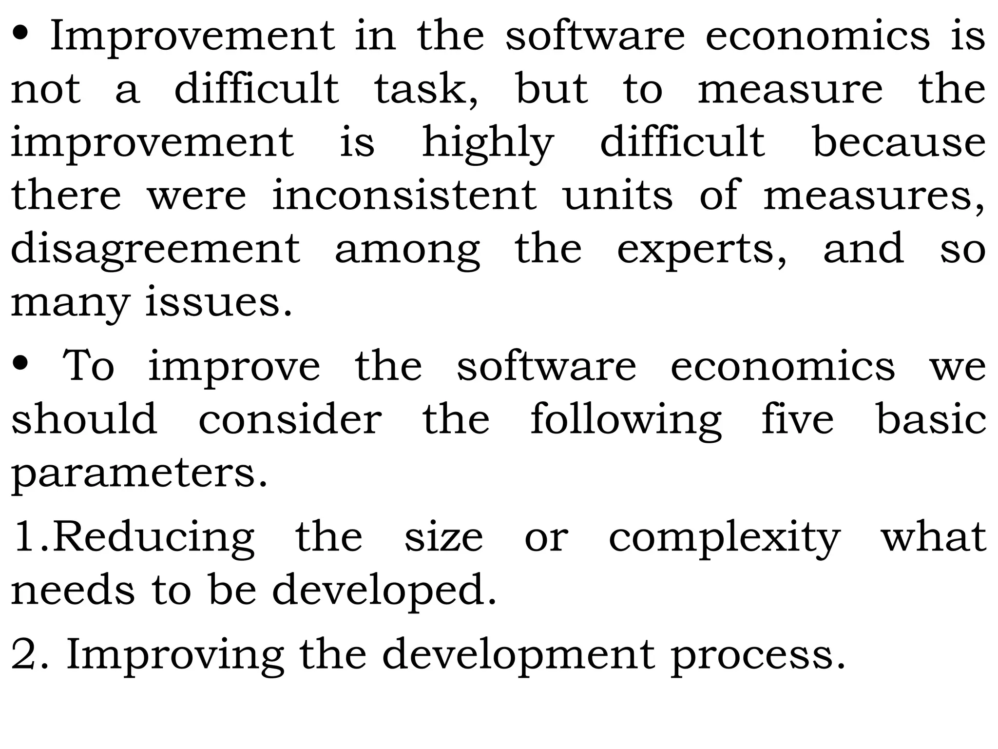 • Improvement in the software economics is
not a difficult task, but to measure the
improvement is highly difficult because
there were inconsistent units of measures,
disagreement among the experts, and so
many issues.
• To improve the software economics we
should consider the following five basic
parameters.
1.Reducing the size or complexity what
needs to be developed.
2. Improving the development process.
 