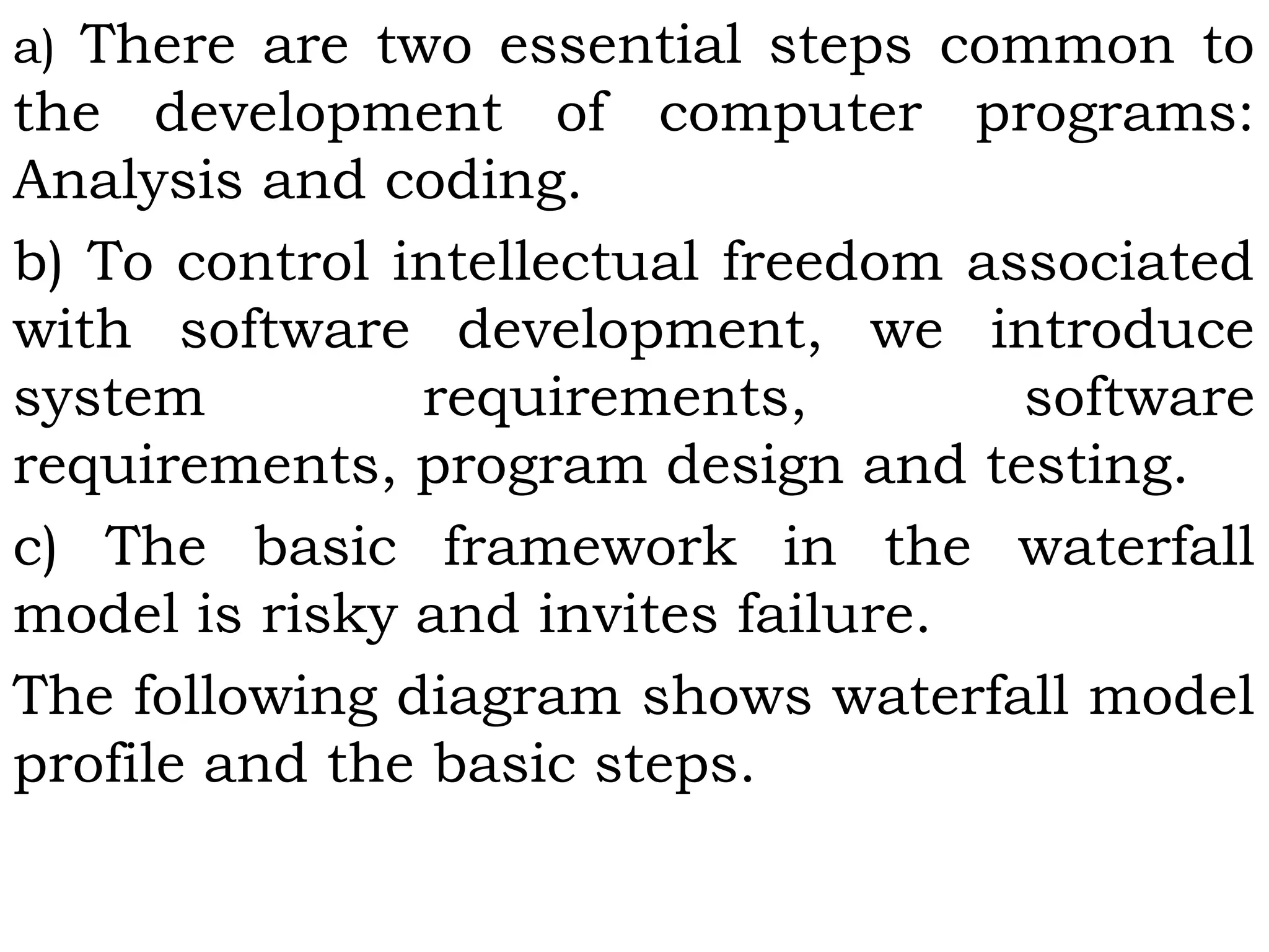 a) There are two essential steps common to
the development of computer programs:
Analysis and coding.
b) To control intellectual freedom associated
with software development, we introduce
system requirements, software
requirements, program design and testing.
c) The basic framework in the waterfall
model is risky and invites failure.
The following diagram shows waterfall model
profile and the basic steps.
 