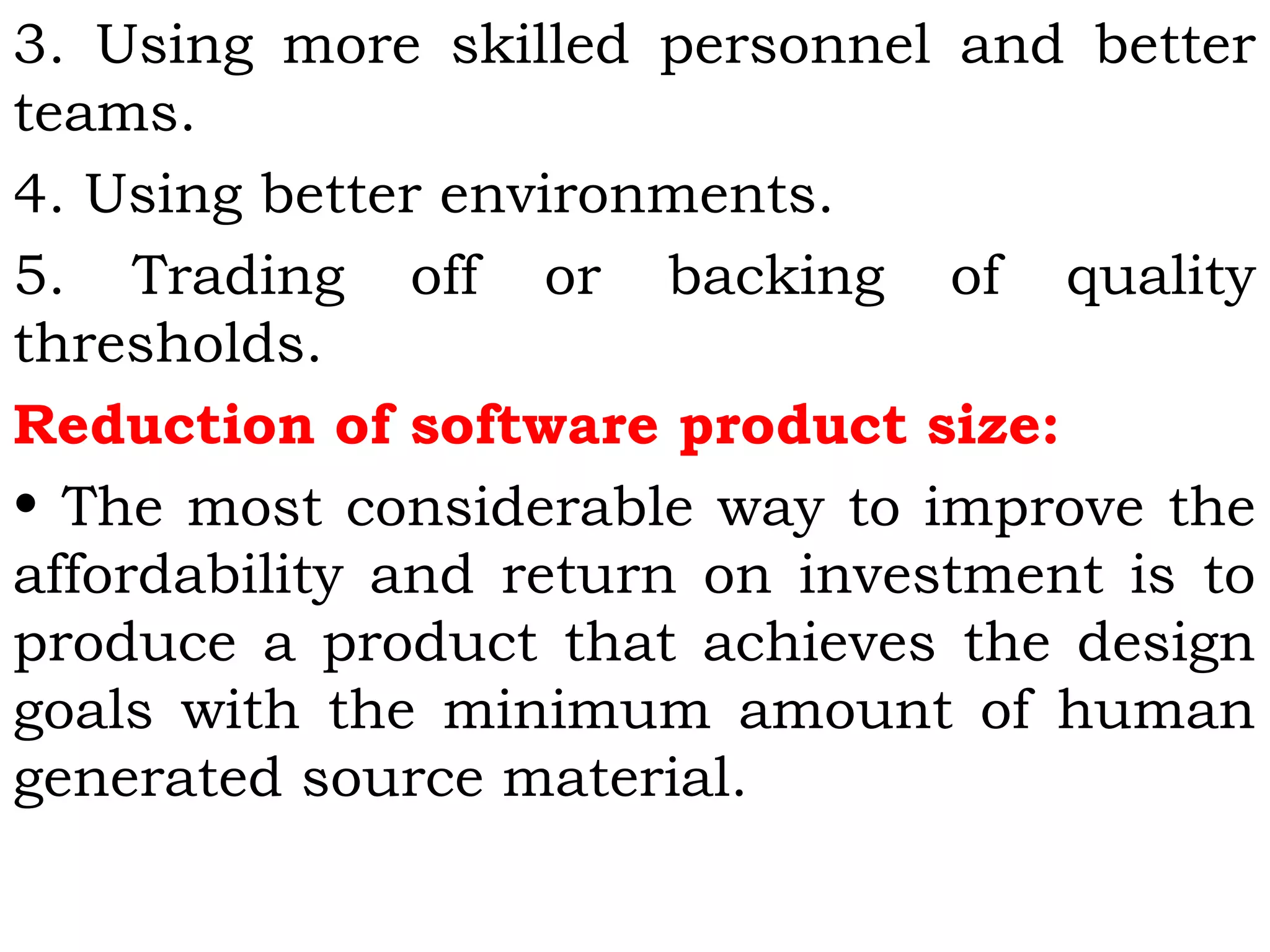 3. Using more skilled personnel and better
teams.
4. Using better environments.
5. Trading off or backing of quality
thresholds.
Reduction of software product size:
• The most considerable way to improve the
affordability and return on investment is to
produce a product that achieves the design
goals with the minimum amount of human
generated source material.
 
