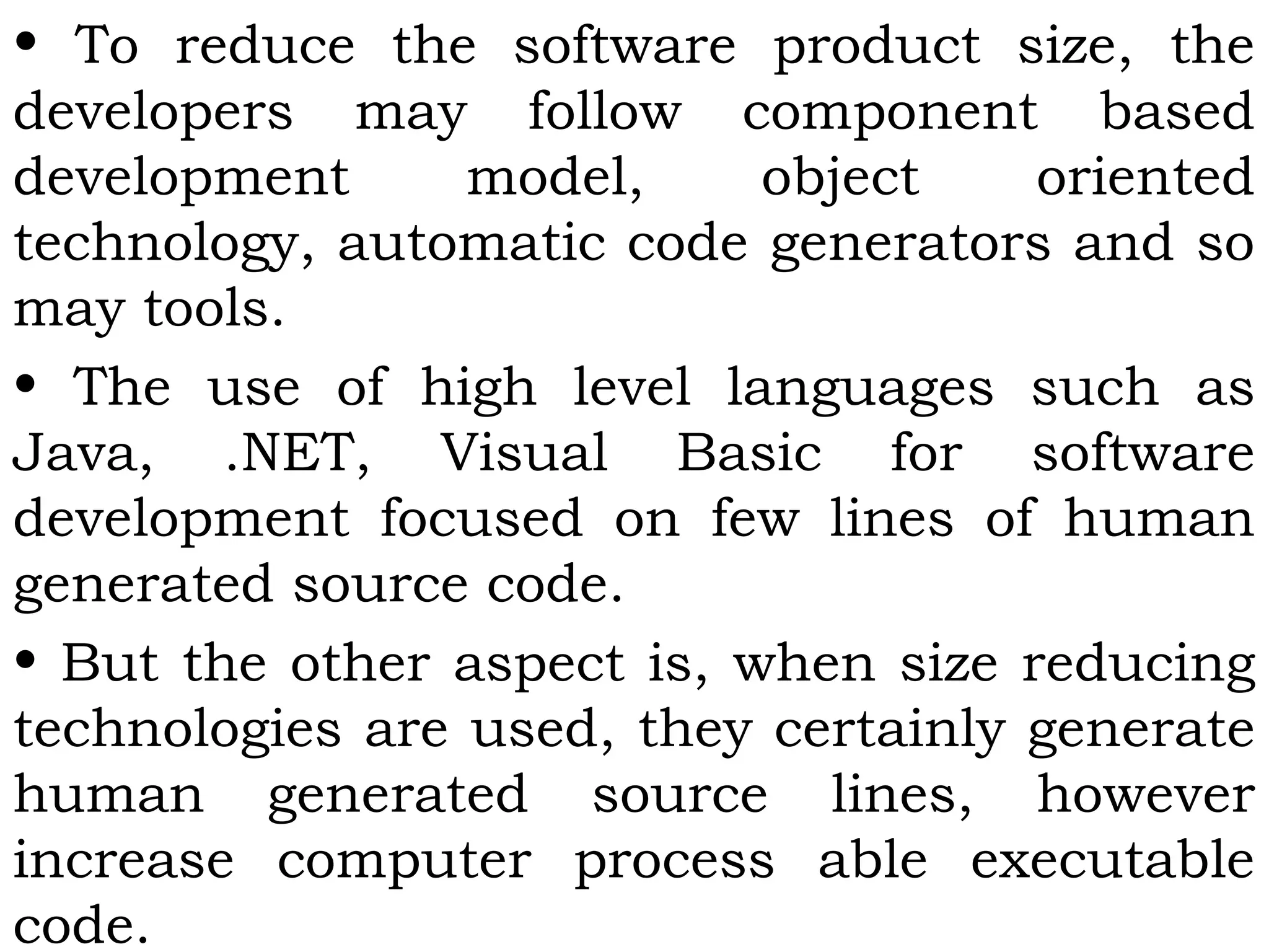 • To reduce the software product size, the
developers may follow component based
development model, object oriented
technology, automatic code generators and so
may tools.
• The use of high level languages such as
Java, .NET, Visual Basic for software
development focused on few lines of human
generated source code.
• But the other aspect is, when size reducing
technologies are used, they certainly generate
human generated source lines, however
increase computer process able executable
code.
 