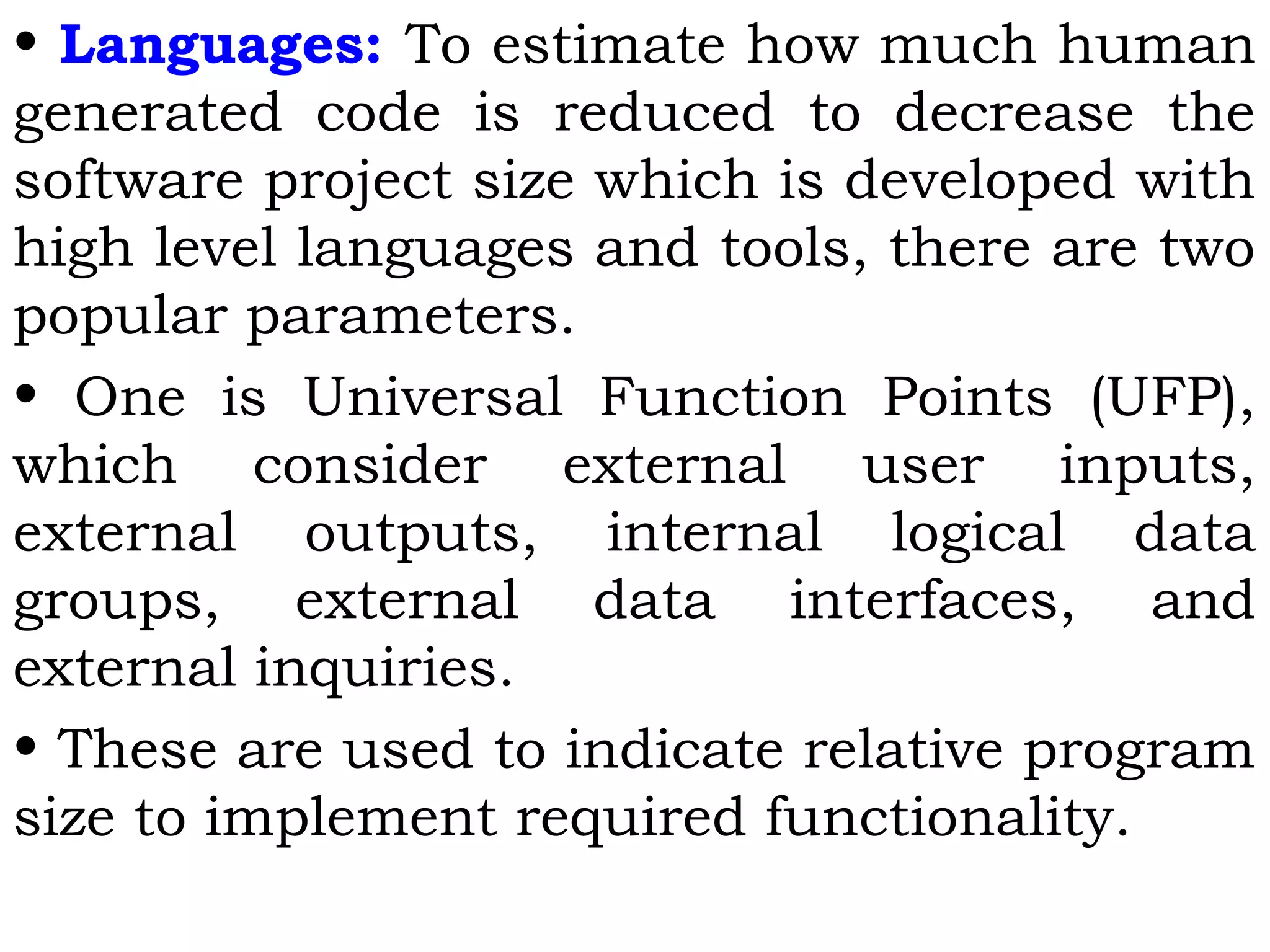 • Languages: To estimate how much human
generated code is reduced to decrease the
software project size which is developed with
high level languages and tools, there are two
popular parameters.
• One is Universal Function Points (UFP),
which consider external user inputs,
external outputs, internal logical data
groups, external data interfaces, and
external inquiries.
• These are used to indicate relative program
size to implement required functionality.
 