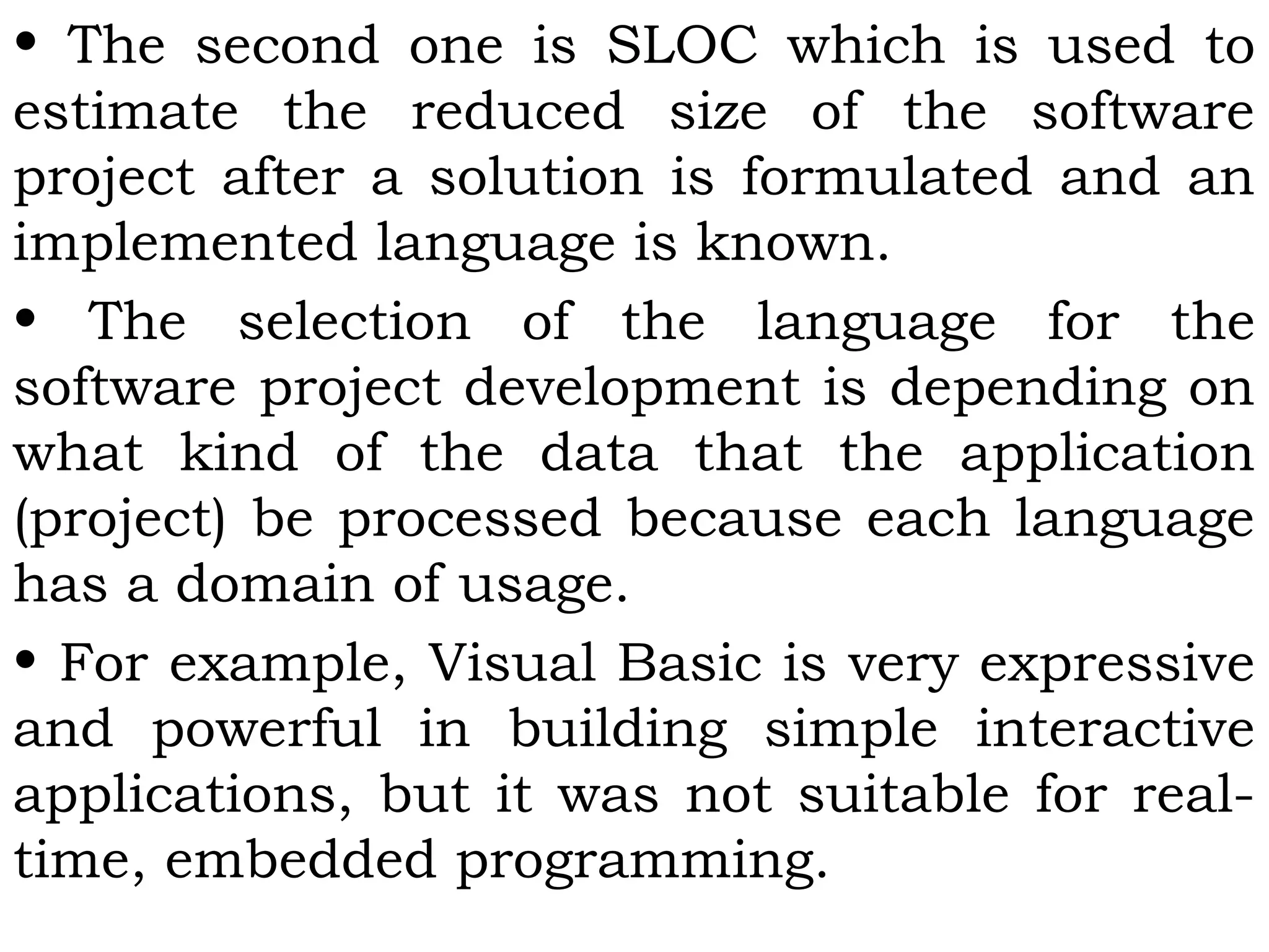• The second one is SLOC which is used to
estimate the reduced size of the software
project after a solution is formulated and an
implemented language is known.
• The selection of the language for the
software project development is depending on
what kind of the data that the application
(project) be processed because each language
has a domain of usage.
• For example, Visual Basic is very expressive
and powerful in building simple interactive
applications, but it was not suitable for real-
time, embedded programming.
 