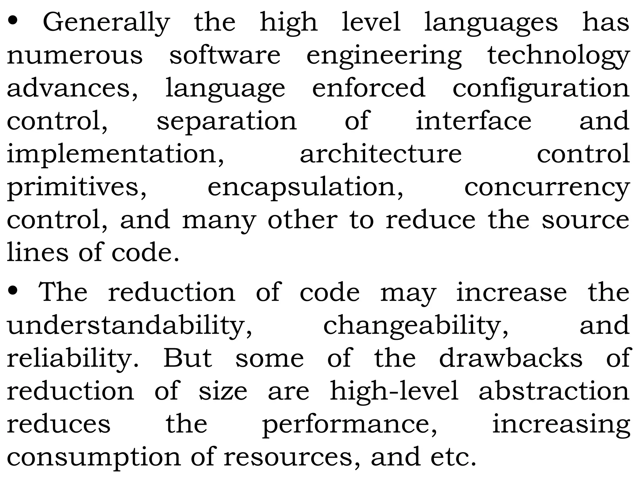 • Generally the high level languages has
numerous software engineering technology
advances, language enforced configuration
control, separation of interface and
implementation, architecture control
primitives, encapsulation, concurrency
control, and many other to reduce the source
lines of code.
• The reduction of code may increase the
understandability, changeability, and
reliability. But some of the drawbacks of
reduction of size are high-level abstraction
reduces the performance, increasing
consumption of resources, and etc.
 