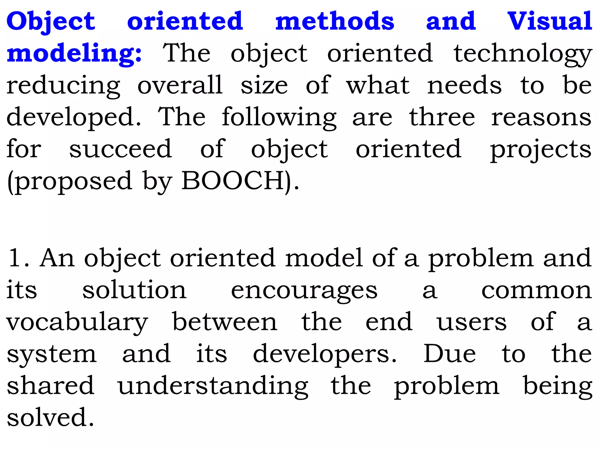 Object oriented methods and Visual
modeling: The object oriented technology
reducing overall size of what needs to be
developed. The following are three reasons
for succeed of object oriented projects
(proposed by BOOCH).
1. An object oriented model of a problem and
its solution encourages a common
vocabulary between the end users of a
system and its developers. Due to the
shared understanding the problem being
solved.
 
