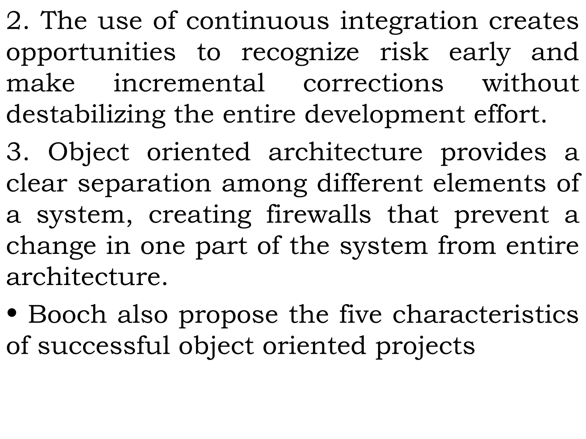 2. The use of continuous integration creates
opportunities to recognize risk early and
make incremental corrections without
destabilizing the entire development effort.
3. Object oriented architecture provides a
clear separation among different elements of
a system, creating firewalls that prevent a
change in one part of the system from entire
architecture.
• Booch also propose the five characteristics
of successful object oriented projects
 