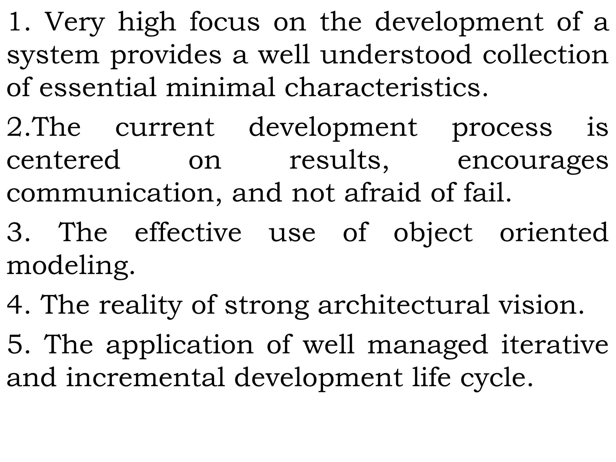 1. Very high focus on the development of a
system provides a well understood collection
of essential minimal characteristics.
2.The current development process is
centered on results, encourages
communication, and not afraid of fail.
3. The effective use of object oriented
modeling.
4. The reality of strong architectural vision.
5. The application of well managed iterative
and incremental development life cycle.
 