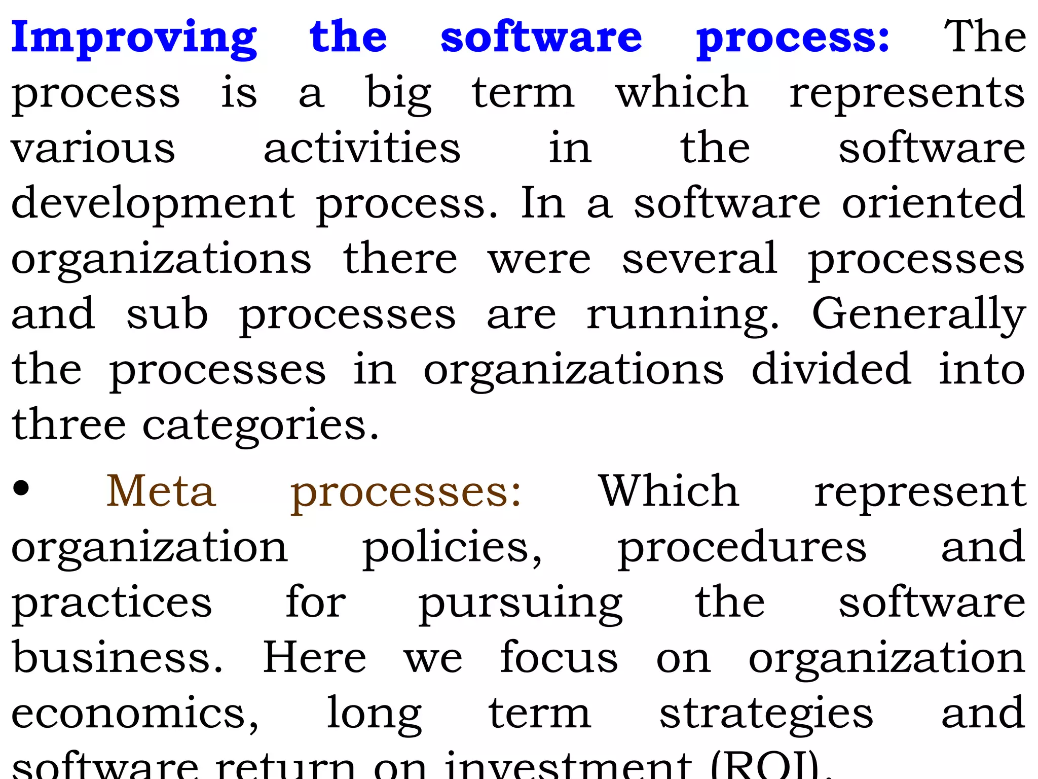 Improving the software process: The
process is a big term which represents
various activities in the software
development process. In a software oriented
organizations there were several processes
and sub processes are running. Generally
the processes in organizations divided into
three categories.
• Meta processes: Which represent
organization policies, procedures and
practices for pursuing the software
business. Here we focus on organization
economics, long term strategies and
 