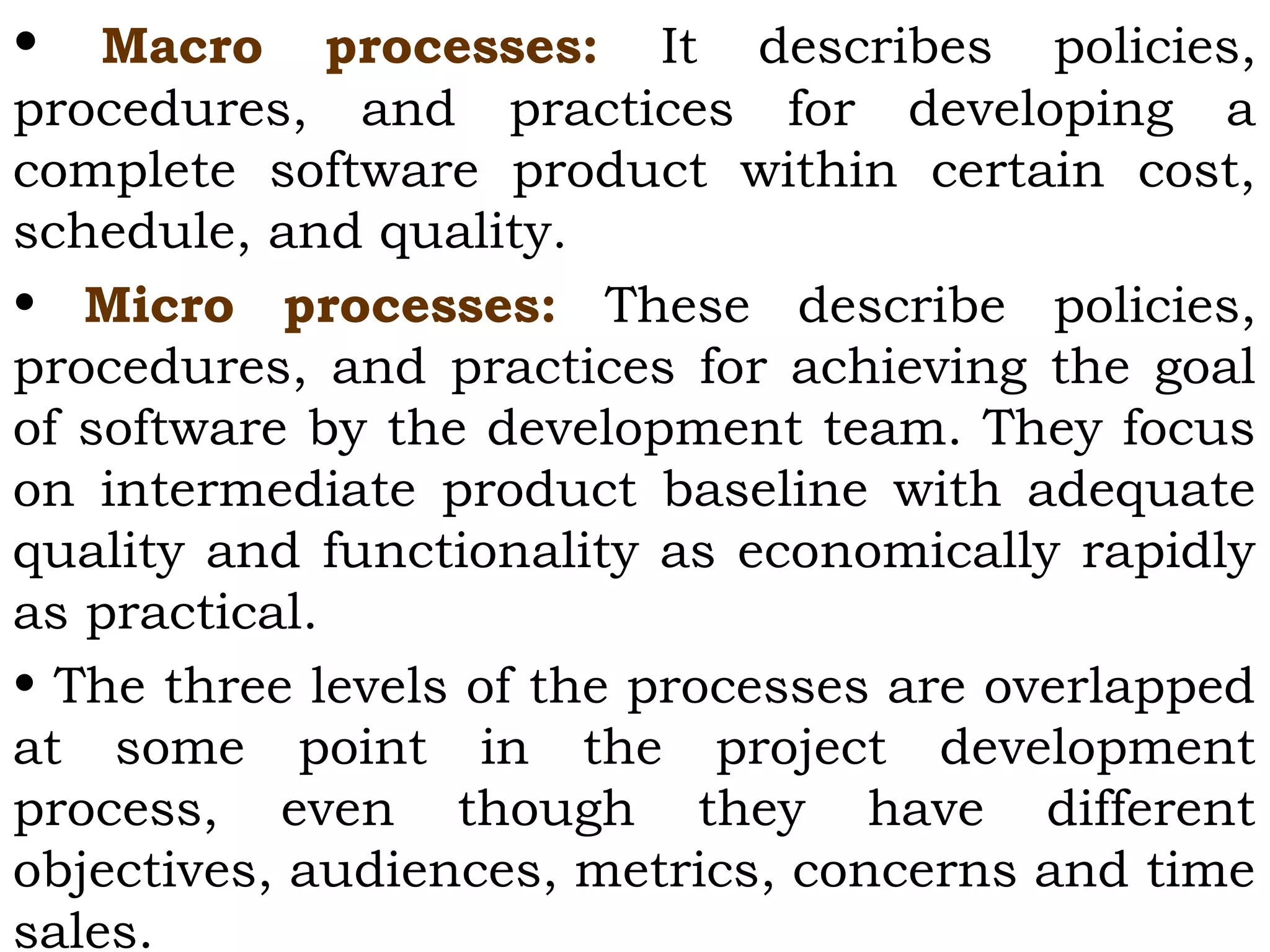 • Macro processes: It describes policies,
procedures, and practices for developing a
complete software product within certain cost,
schedule, and quality.
• Micro processes: These describe policies,
procedures, and practices for achieving the goal
of software by the development team. They focus
on intermediate product baseline with adequate
quality and functionality as economically rapidly
as practical.
• The three levels of the processes are overlapped
at some point in the project development
process, even though they have different
objectives, audiences, metrics, concerns and time
sales.
 