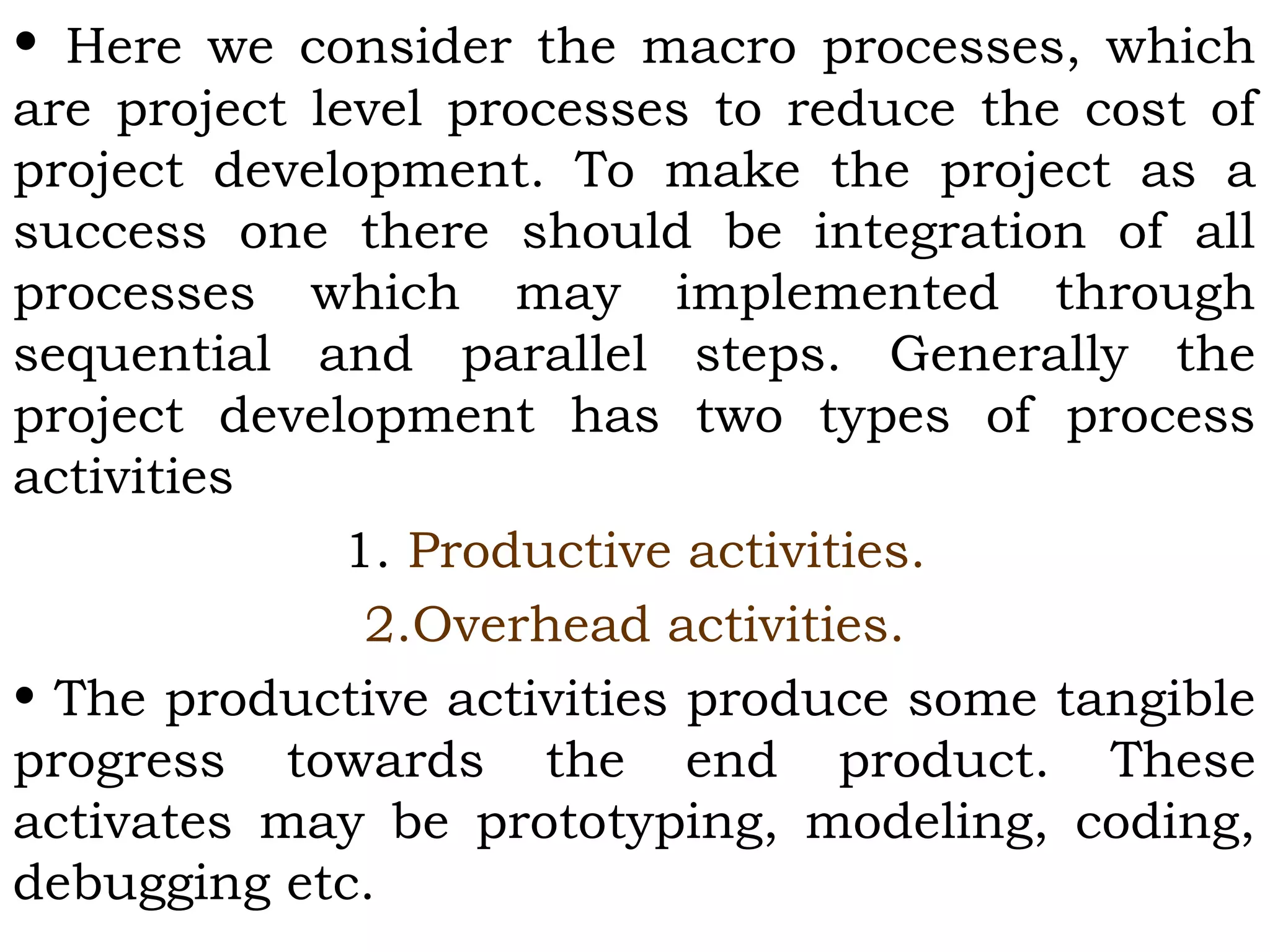 • Here we consider the macro processes, which
are project level processes to reduce the cost of
project development. To make the project as a
success one there should be integration of all
processes which may implemented through
sequential and parallel steps. Generally the
project development has two types of process
activities
1. Productive activities.
2.Overhead activities.
• The productive activities produce some tangible
progress towards the end product. These
activates may be prototyping, modeling, coding,
debugging etc.
 