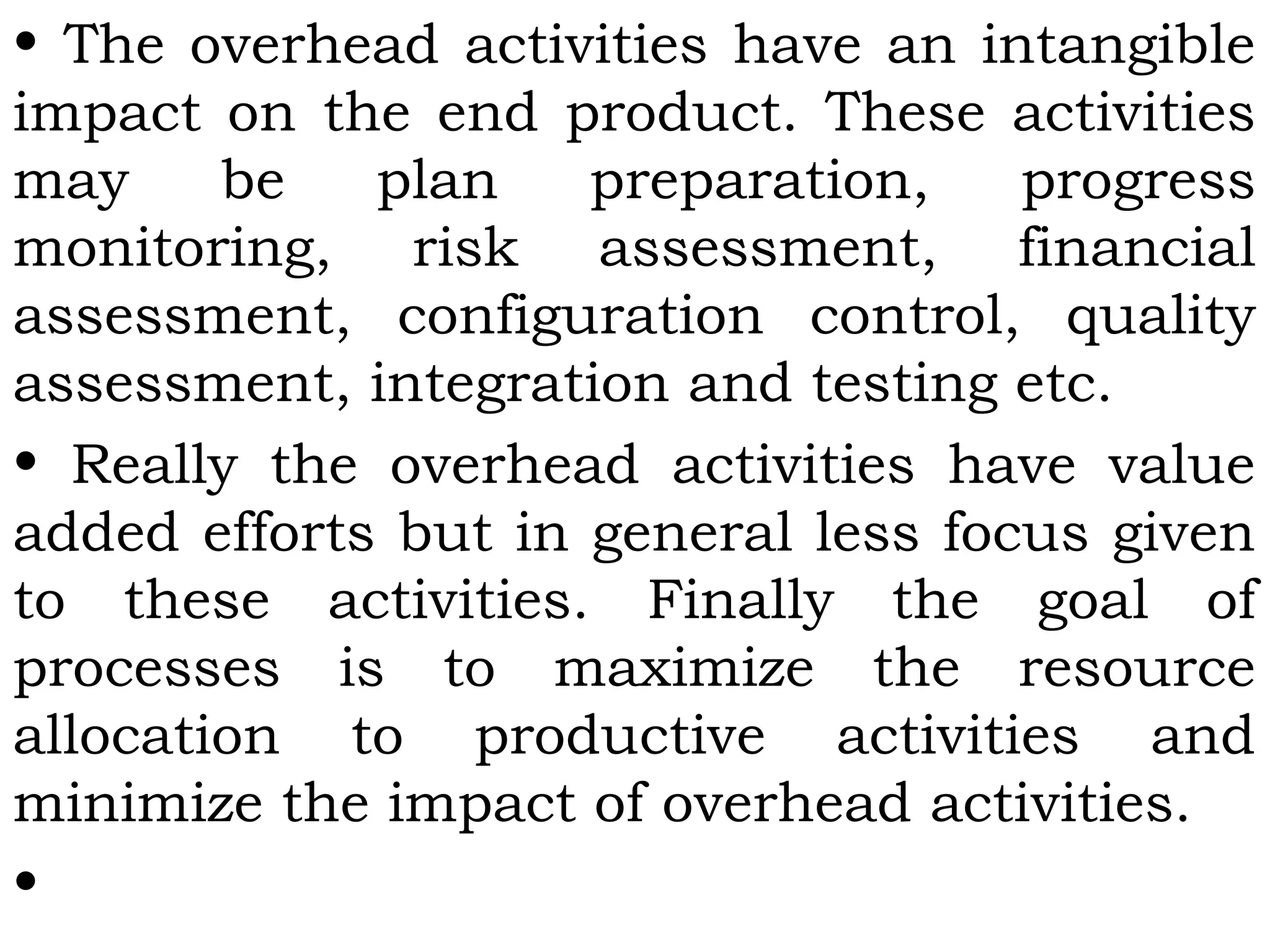 • The overhead activities have an intangible
impact on the end product. These activities
may be plan preparation, progress
monitoring, risk assessment, financial
assessment, configuration control, quality
assessment, integration and testing etc.
• Really the overhead activities have value
added efforts but in general less focus given
to these activities. Finally the goal of
processes is to maximize the resource
allocation to productive activities and
minimize the impact of overhead activities.
•
 