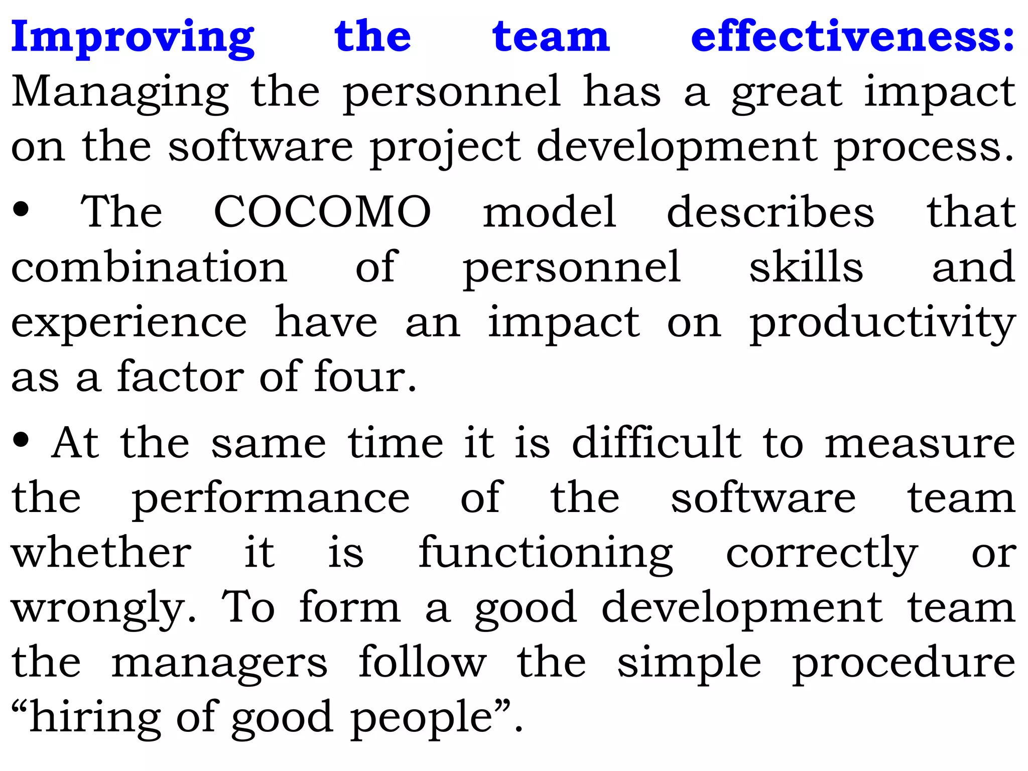 Improving the team effectiveness:
Managing the personnel has a great impact
on the software project development process.
• The COCOMO model describes that
combination of personnel skills and
experience have an impact on productivity
as a factor of four.
• At the same time it is difficult to measure
the performance of the software team
whether it is functioning correctly or
wrongly. To form a good development team
the managers follow the simple procedure
“hiring of good people”.
 
