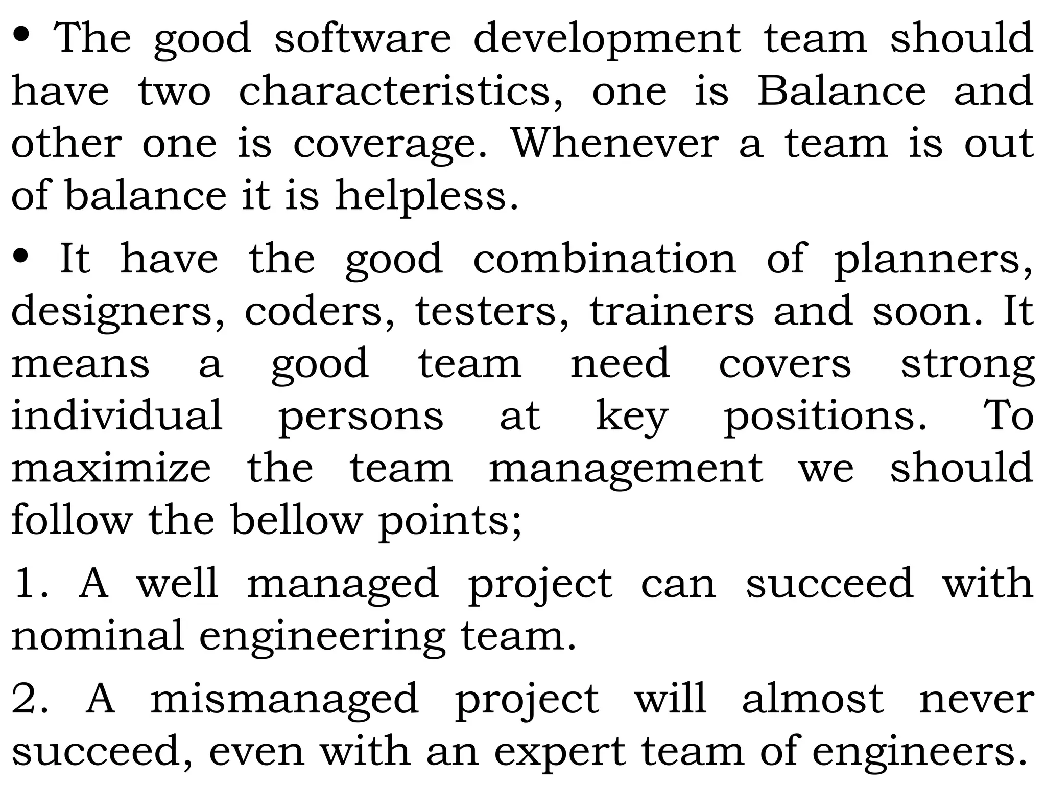 • The good software development team should
have two characteristics, one is Balance and
other one is coverage. Whenever a team is out
of balance it is helpless.
• It have the good combination of planners,
designers, coders, testers, trainers and soon. It
means a good team need covers strong
individual persons at key positions. To
maximize the team management we should
follow the bellow points;
1. A well managed project can succeed with
nominal engineering team.
2. A mismanaged project will almost never
succeed, even with an expert team of engineers.
 
