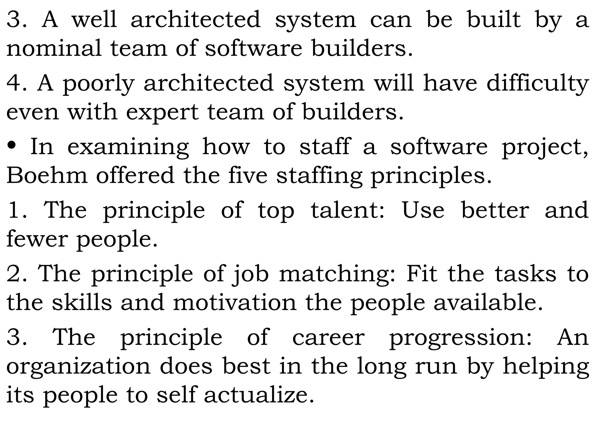 3. A well architected system can be built by a
nominal team of software builders.
4. A poorly architected system will have difficulty
even with expert team of builders.
• In examining how to staff a software project,
Boehm offered the five staffing principles.
1. The principle of top talent: Use better and
fewer people.
2. The principle of job matching: Fit the tasks to
the skills and motivation the people available.
3. The principle of career progression: An
organization does best in the long run by helping
its people to self actualize.
 