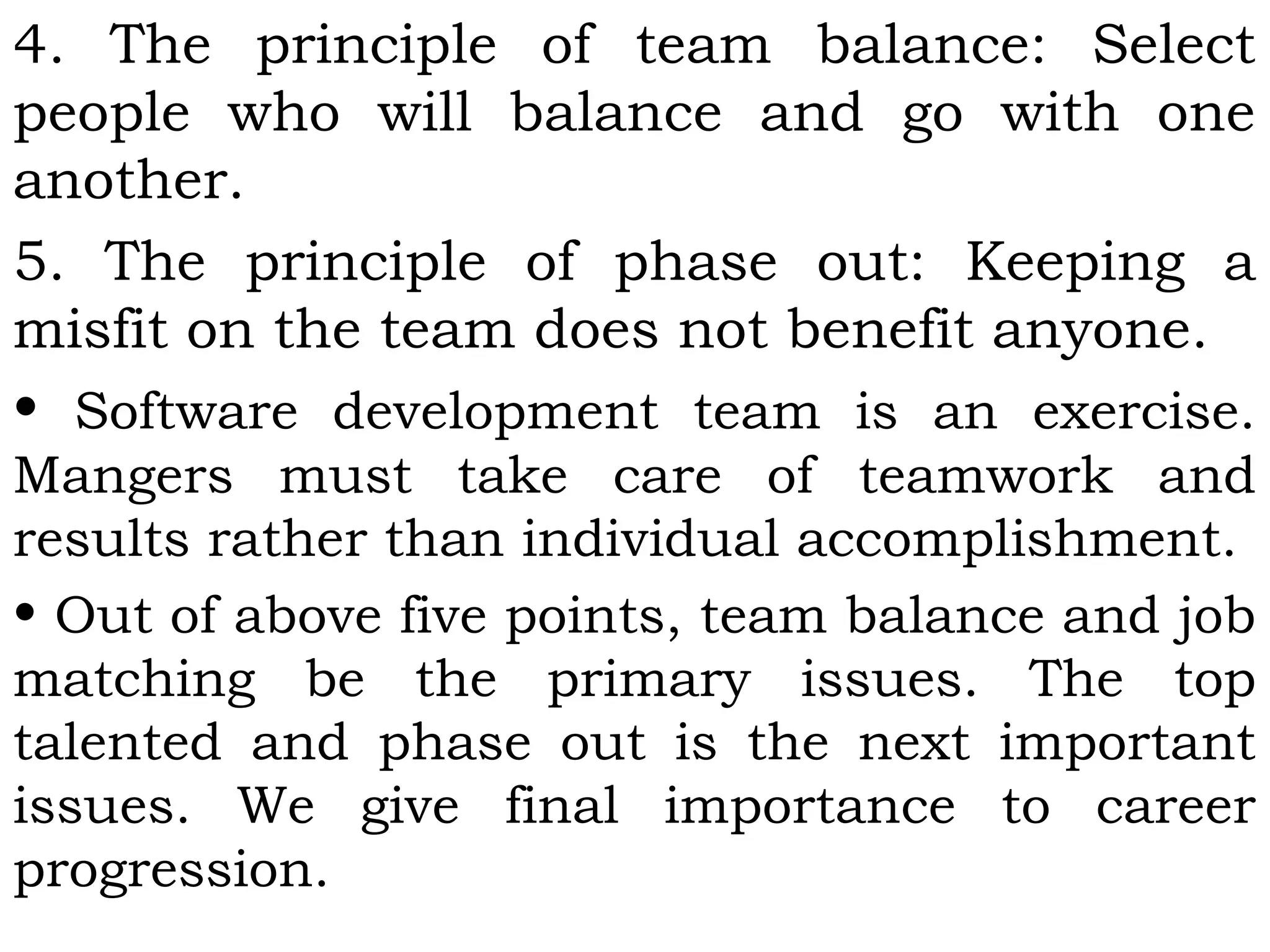 4. The principle of team balance: Select
people who will balance and go with one
another.
5. The principle of phase out: Keeping a
misfit on the team does not benefit anyone.
• Software development team is an exercise.
Mangers must take care of teamwork and
results rather than individual accomplishment.
• Out of above five points, team balance and job
matching be the primary issues. The top
talented and phase out is the next important
issues. We give final importance to career
progression.
 
