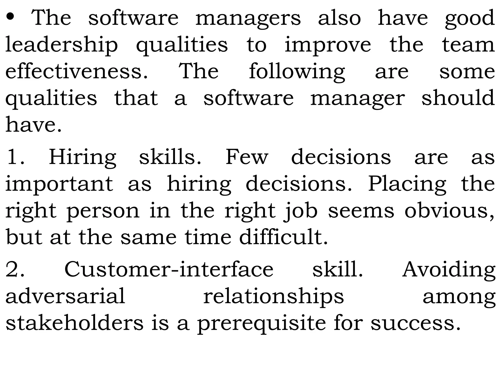 • The software managers also have good
leadership qualities to improve the team
effectiveness. The following are some
qualities that a software manager should
have.
1. Hiring skills. Few decisions are as
important as hiring decisions. Placing the
right person in the right job seems obvious,
but at the same time difficult.
2. Customer-interface skill. Avoiding
adversarial relationships among
stakeholders is a prerequisite for success.
 