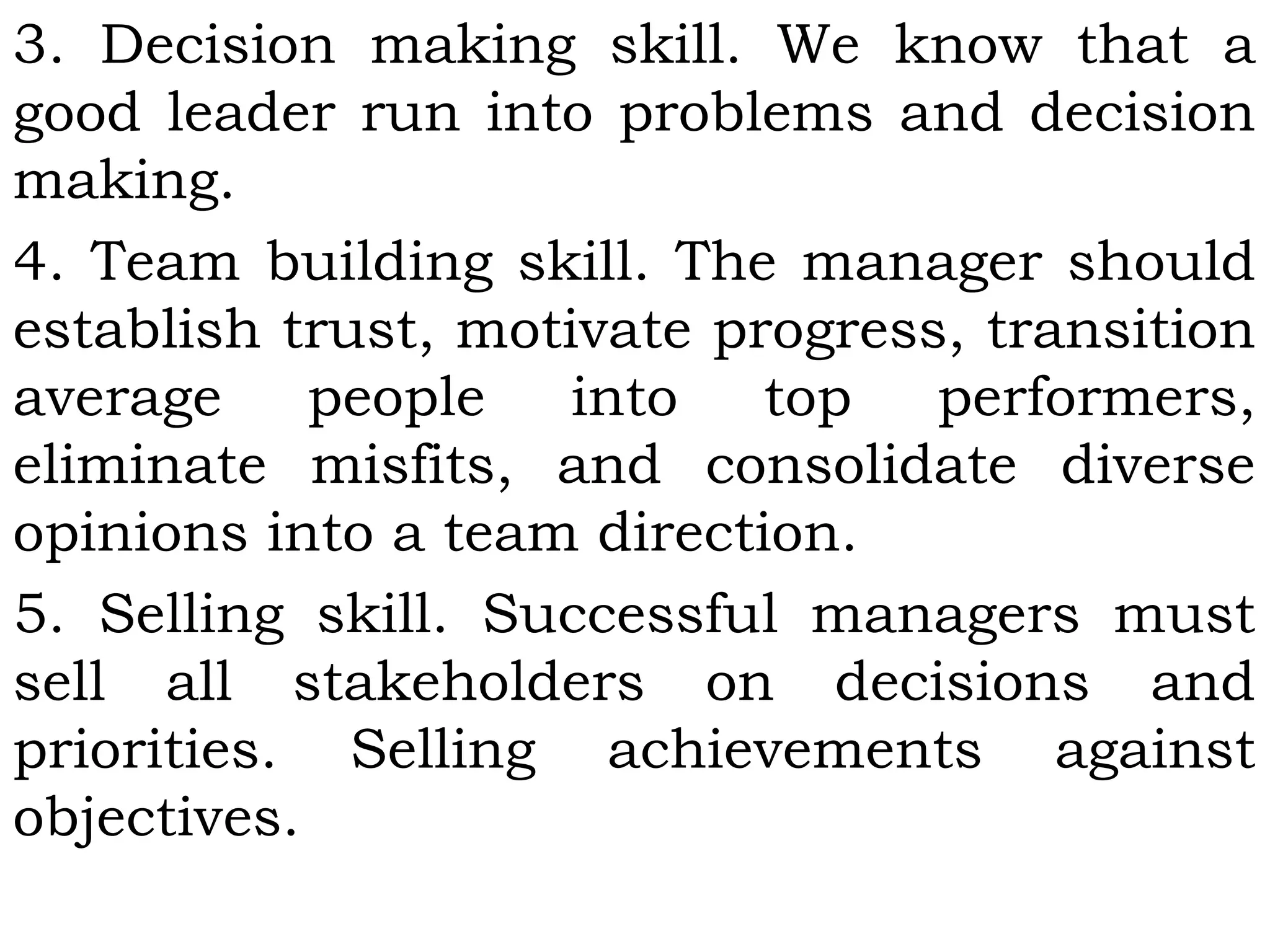 3. Decision making skill. We know that a
good leader run into problems and decision
making.
4. Team building skill. The manager should
establish trust, motivate progress, transition
average people into top performers,
eliminate misfits, and consolidate diverse
opinions into a team direction.
5. Selling skill. Successful managers must
sell all stakeholders on decisions and
priorities. Selling achievements against
objectives.
 