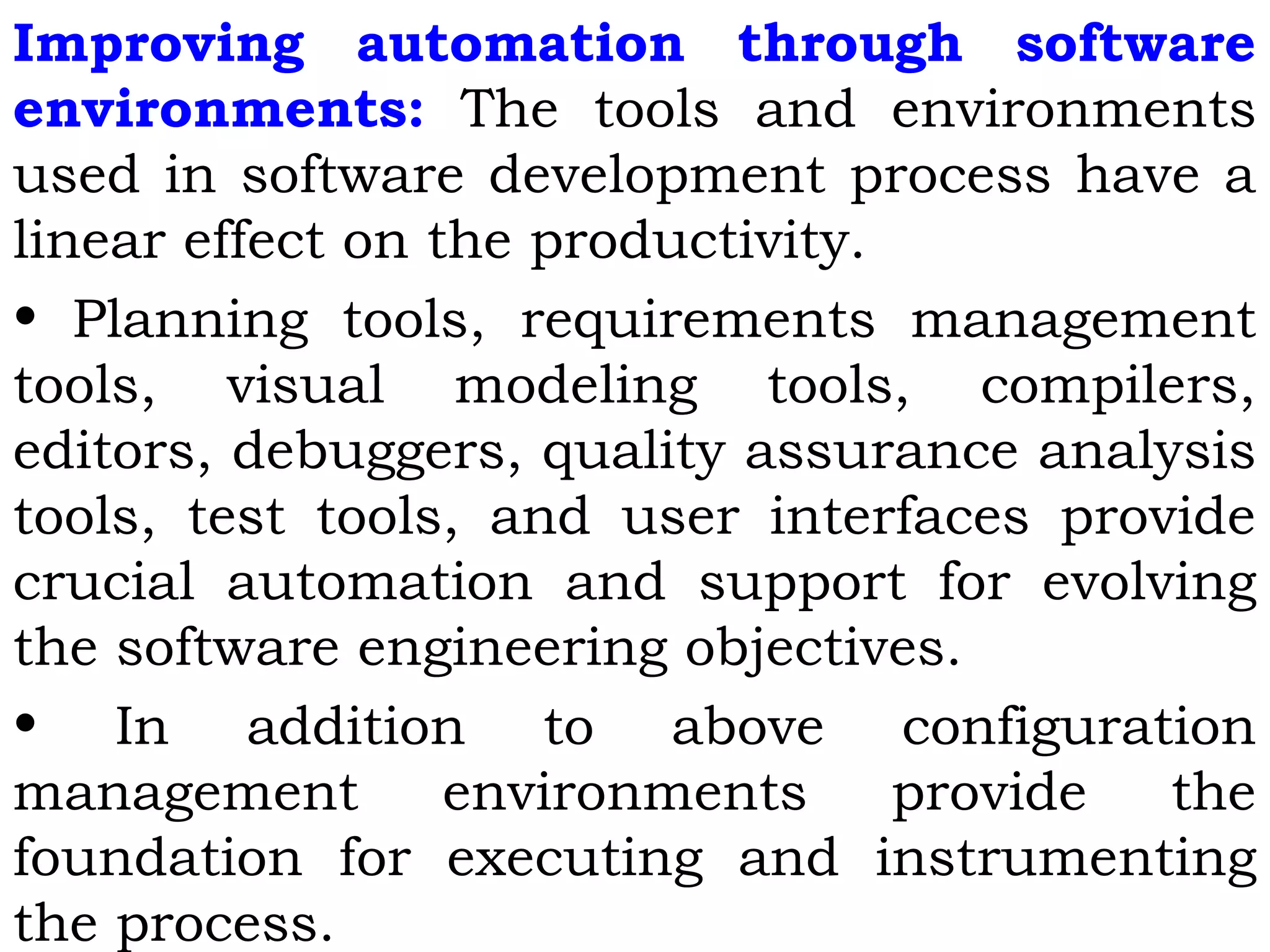 Improving automation through software
environments: The tools and environments
used in software development process have a
linear effect on the productivity.
• Planning tools, requirements management
tools, visual modeling tools, compilers,
editors, debuggers, quality assurance analysis
tools, test tools, and user interfaces provide
crucial automation and support for evolving
the software engineering objectives.
• In addition to above configuration
management environments provide the
foundation for executing and instrumenting
the process.
 