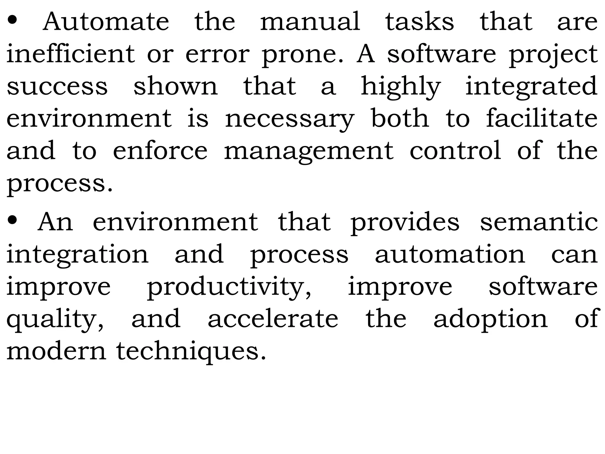 • Automate the manual tasks that are
inefficient or error prone. A software project
success shown that a highly integrated
environment is necessary both to facilitate
and to enforce management control of the
process.
• An environment that provides semantic
integration and process automation can
improve productivity, improve software
quality, and accelerate the adoption of
modern techniques.
 
