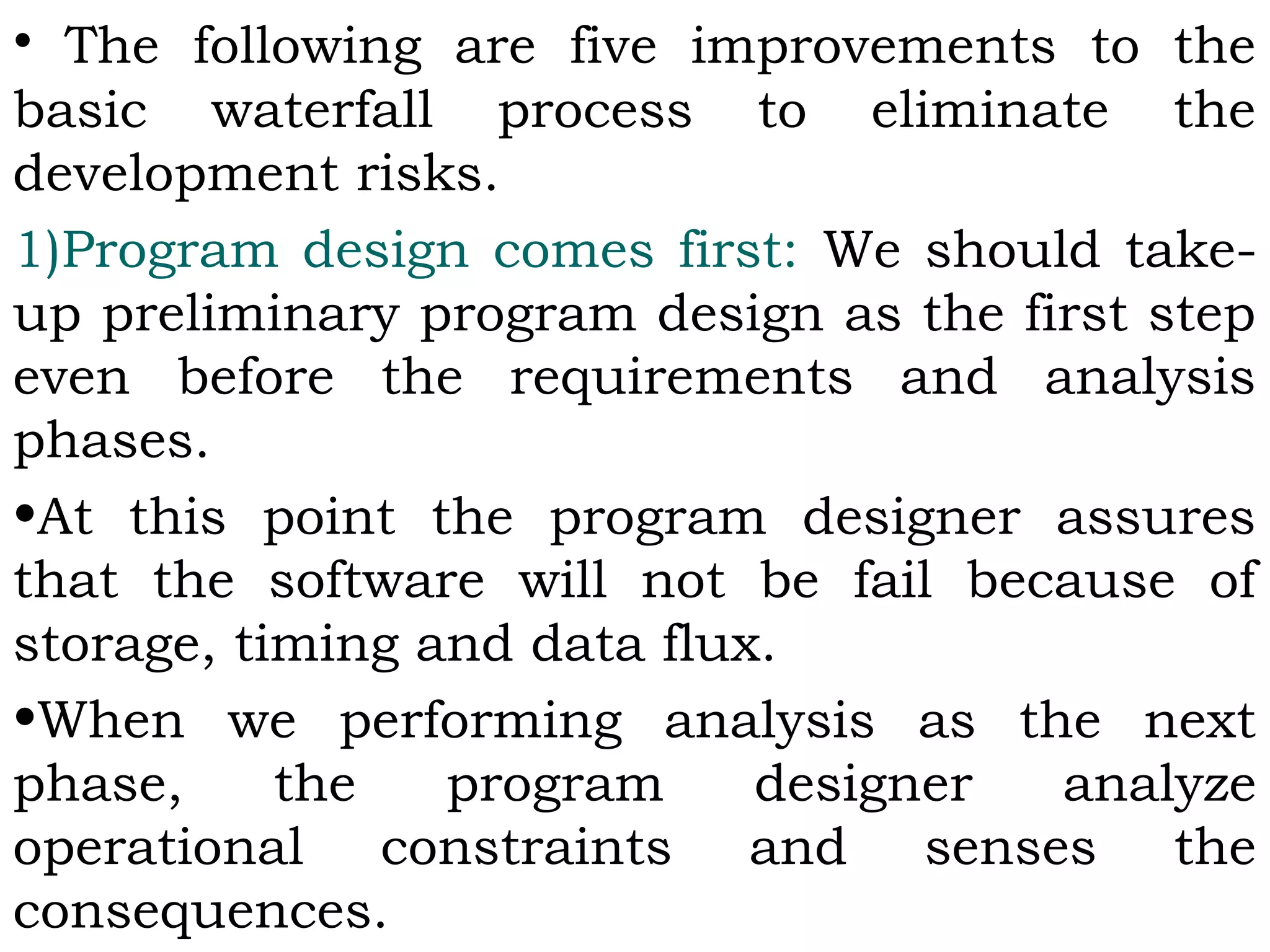 • The following are five improvements to the
basic waterfall process to eliminate the
development risks.
1)Program design comes first: We should take-
up preliminary program design as the first step
even before the requirements and analysis
phases.
•At this point the program designer assures
that the software will not be fail because of
storage, timing and data flux.
•When we performing analysis as the next
phase, the program designer analyze
operational constraints and senses the
consequences.
 