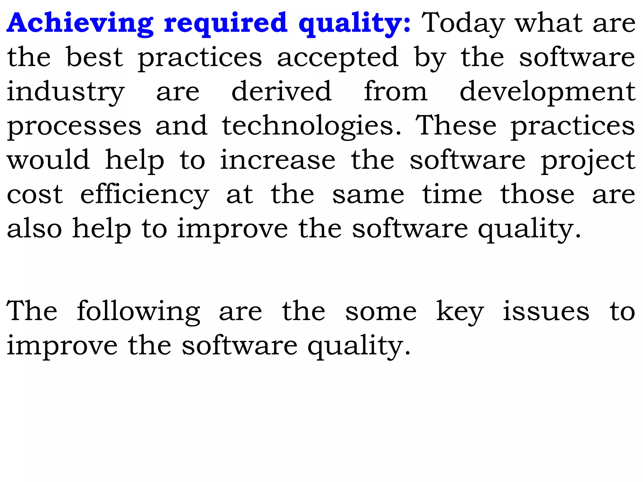 Achieving required quality: Today what are
the best practices accepted by the software
industry are derived from development
processes and technologies. These practices
would help to increase the software project
cost efficiency at the same time those are
also help to improve the software quality.
The following are the some key issues to
improve the software quality.
 