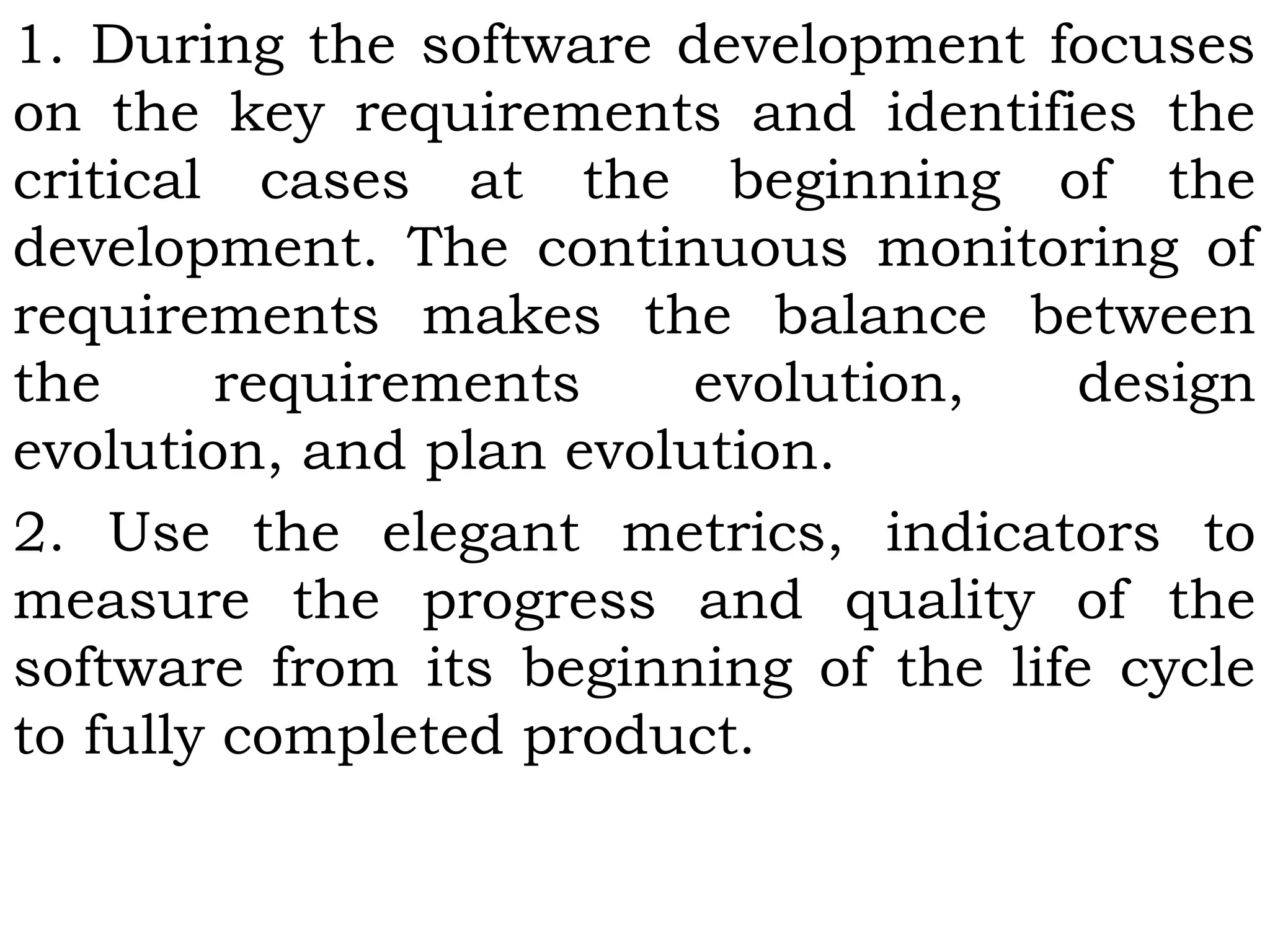 1. During the software development focuses
on the key requirements and identifies the
critical cases at the beginning of the
development. The continuous monitoring of
requirements makes the balance between
the requirements evolution, design
evolution, and plan evolution.
2. Use the elegant metrics, indicators to
measure the progress and quality of the
software from its beginning of the life cycle
to fully completed product.
 