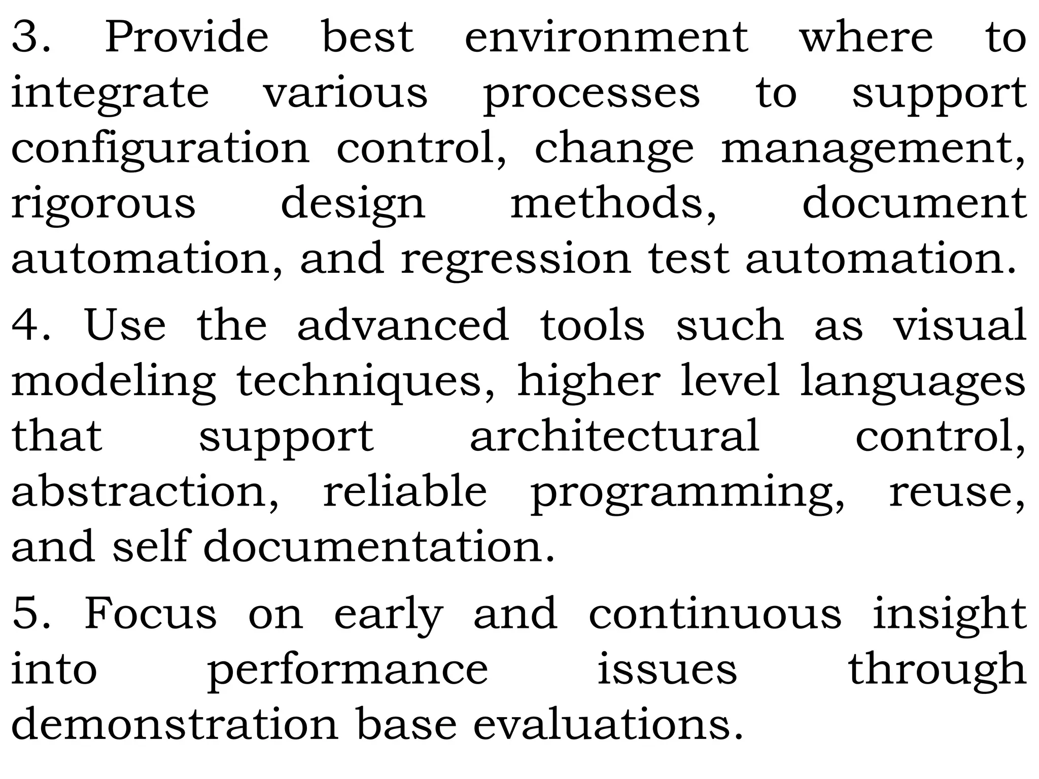 3. Provide best environment where to
integrate various processes to support
configuration control, change management,
rigorous design methods, document
automation, and regression test automation.
4. Use the advanced tools such as visual
modeling techniques, higher level languages
that support architectural control,
abstraction, reliable programming, reuse,
and self documentation.
5. Focus on early and continuous insight
into performance issues through
demonstration base evaluations.
 