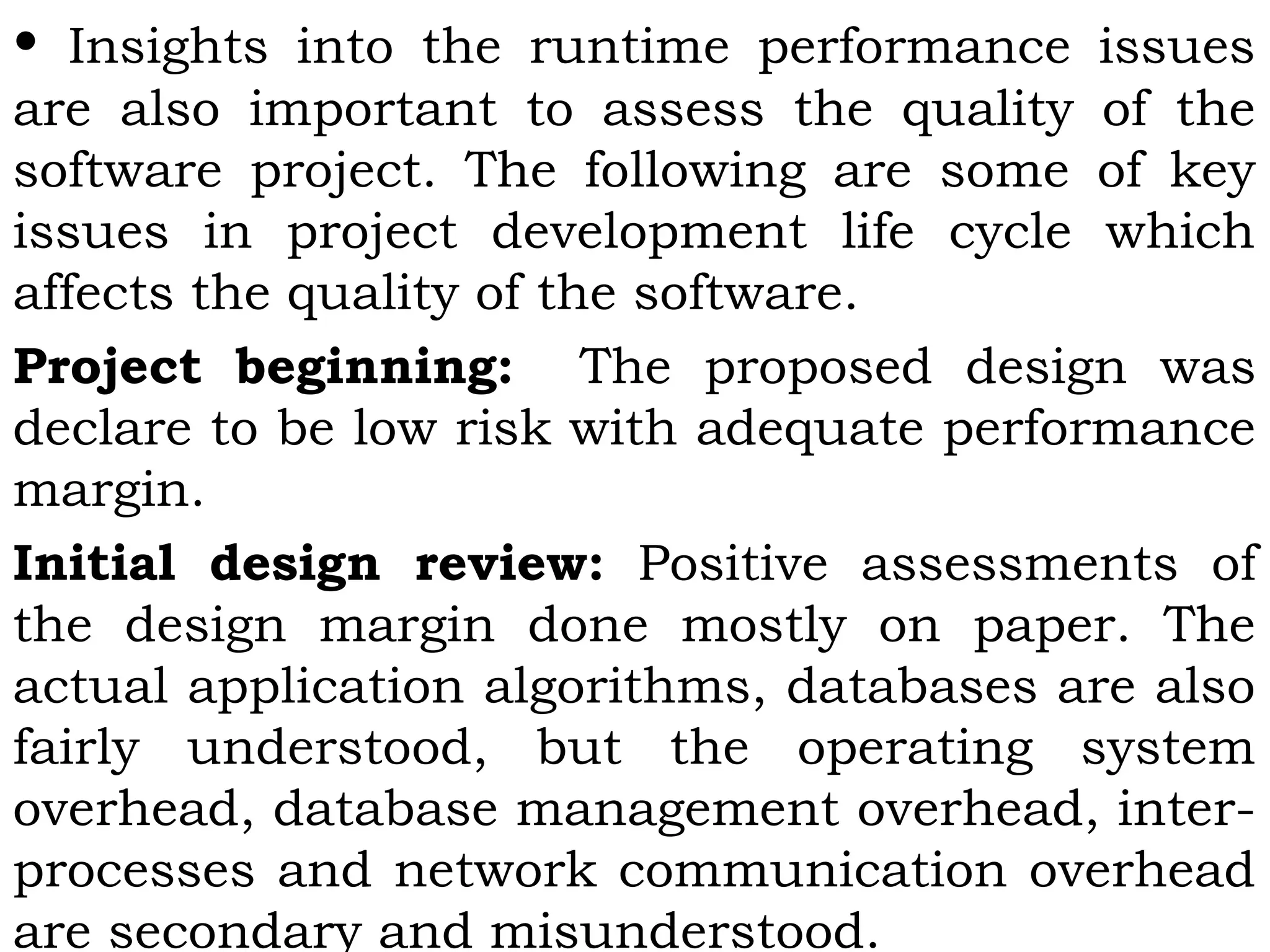 • Insights into the runtime performance issues
are also important to assess the quality of the
software project. The following are some of key
issues in project development life cycle which
affects the quality of the software.
Project beginning: The proposed design was
declare to be low risk with adequate performance
margin.
Initial design review: Positive assessments of
the design margin done mostly on paper. The
actual application algorithms, databases are also
fairly understood, but the operating system
overhead, database management overhead, inter-
processes and network communication overhead
are secondary and misunderstood.
 