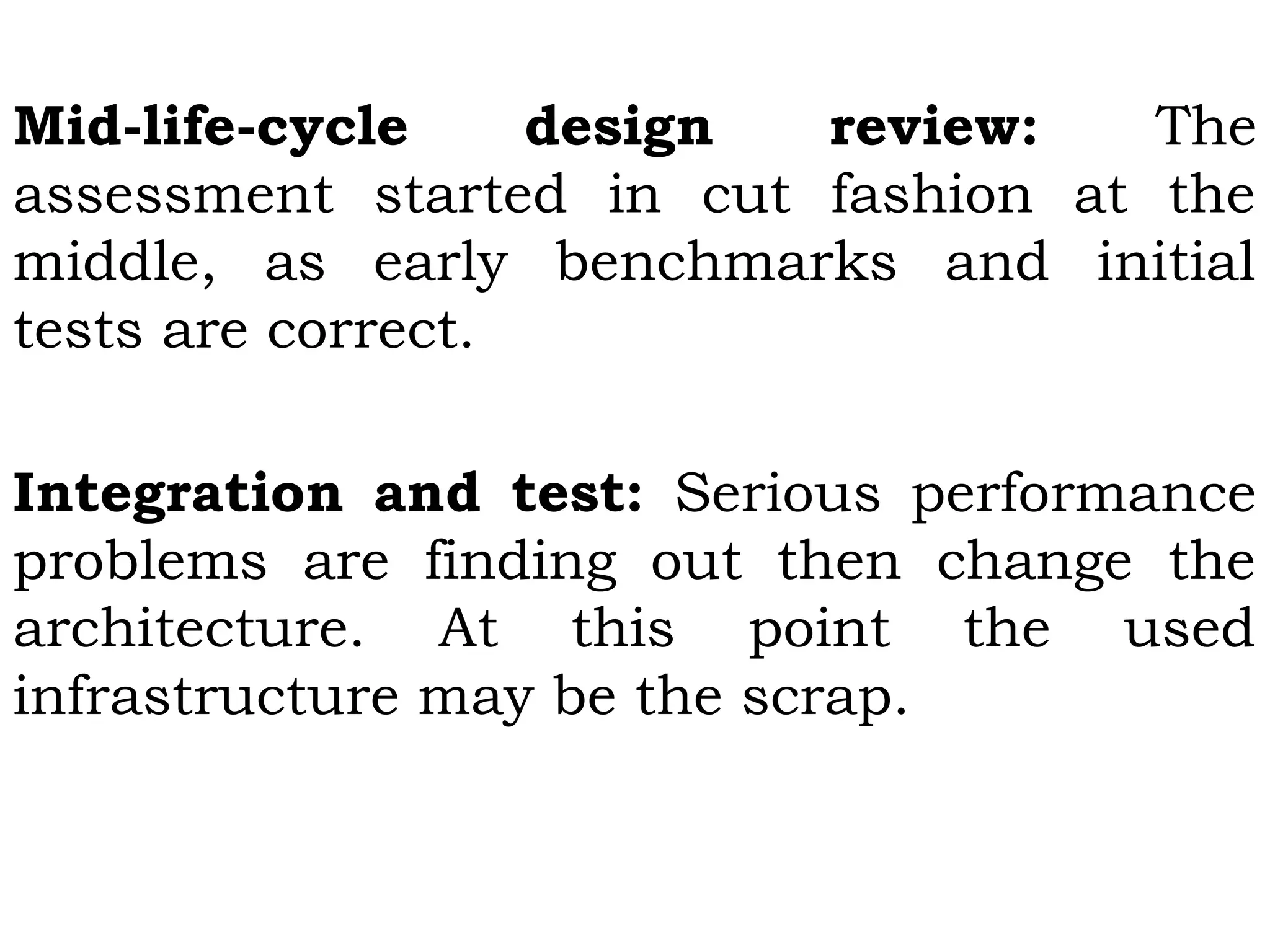 Mid-life-cycle design review: The
assessment started in cut fashion at the
middle, as early benchmarks and initial
tests are correct.
Integration and test: Serious performance
problems are finding out then change the
architecture. At this point the used
infrastructure may be the scrap.
 