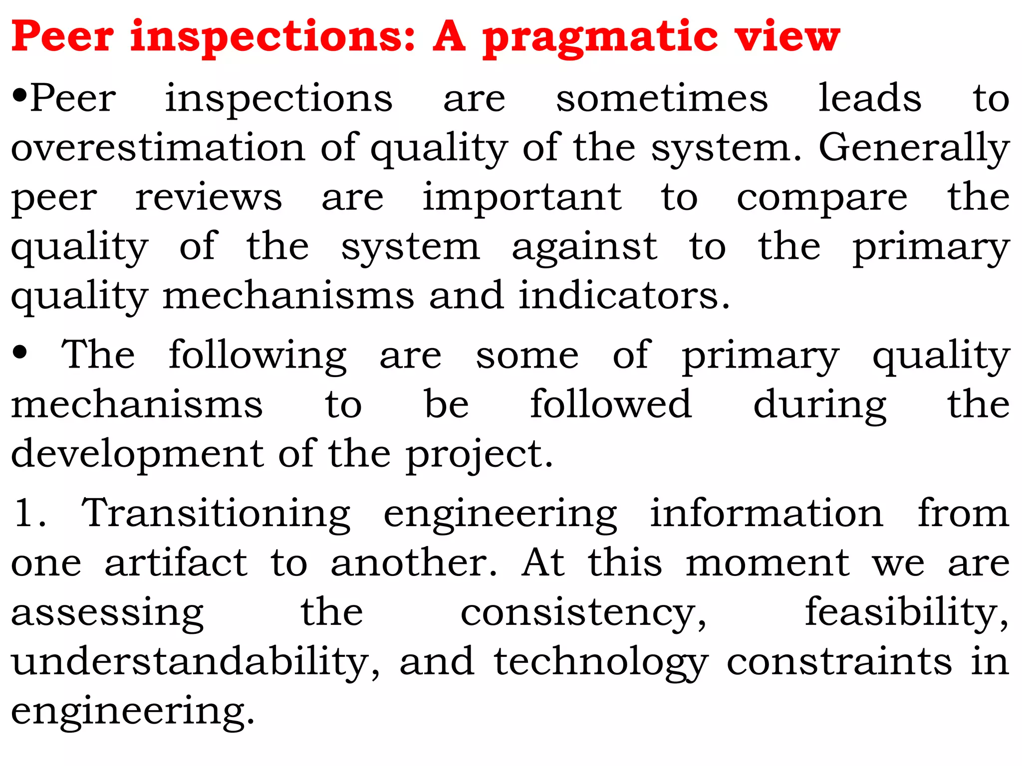 Peer inspections: A pragmatic view
•Peer inspections are sometimes leads to
overestimation of quality of the system. Generally
peer reviews are important to compare the
quality of the system against to the primary
quality mechanisms and indicators.
• The following are some of primary quality
mechanisms to be followed during the
development of the project.
1. Transitioning engineering information from
one artifact to another. At this moment we are
assessing the consistency, feasibility,
understandability, and technology constraints in
engineering.
 