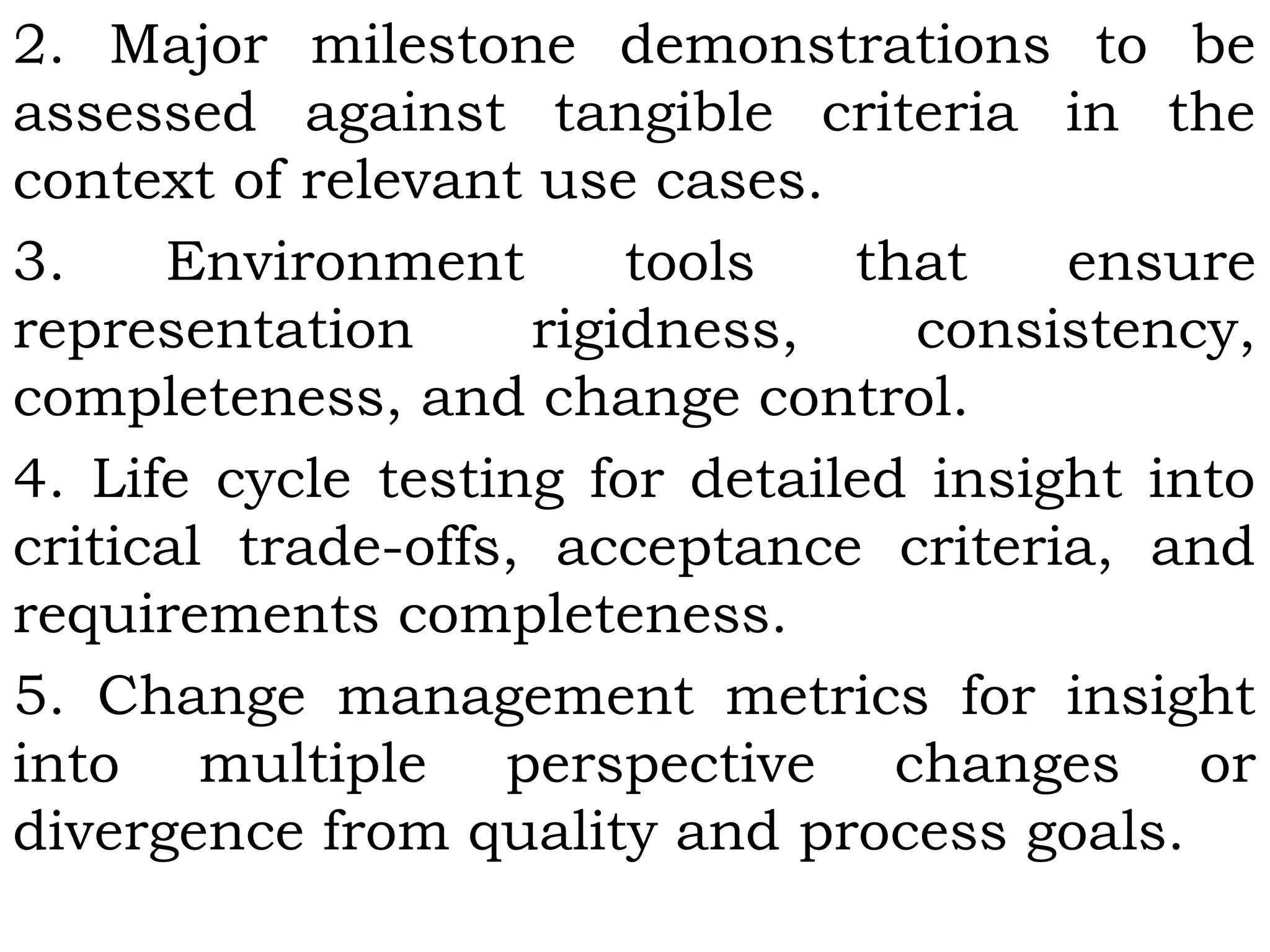 2. Major milestone demonstrations to be
assessed against tangible criteria in the
context of relevant use cases.
3. Environment tools that ensure
representation rigidness, consistency,
completeness, and change control.
4. Life cycle testing for detailed insight into
critical trade-offs, acceptance criteria, and
requirements completeness.
5. Change management metrics for insight
into multiple perspective changes or
divergence from quality and process goals.
 