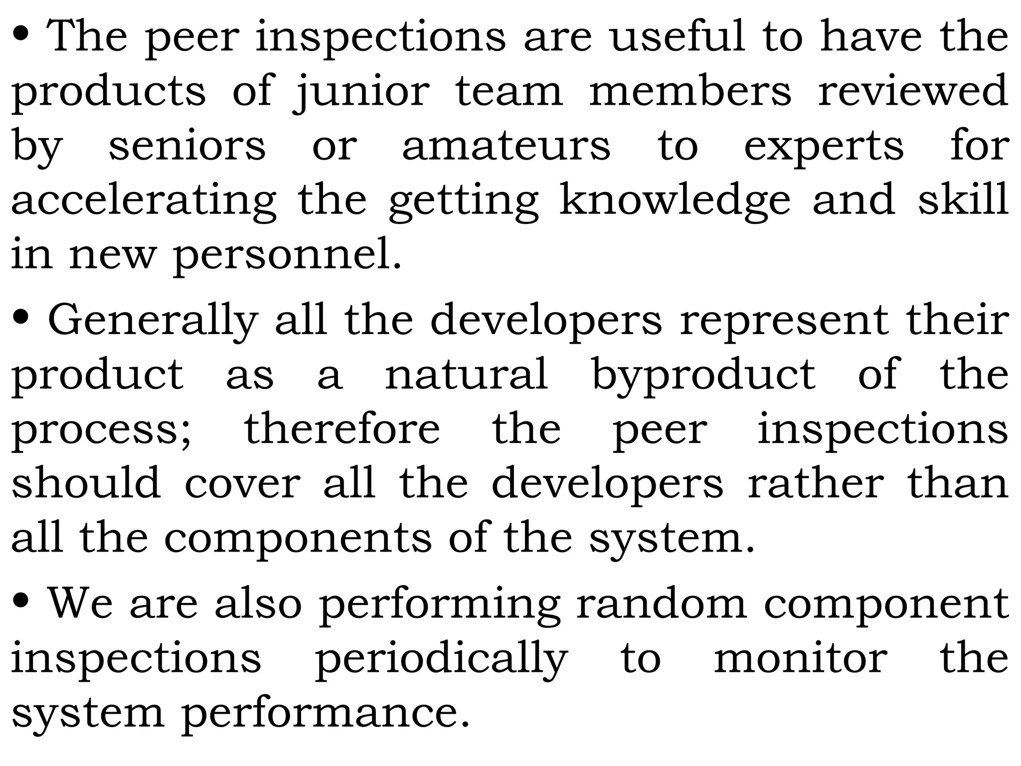 • The peer inspections are useful to have the
products of junior team members reviewed
by seniors or amateurs to experts for
accelerating the getting knowledge and skill
in new personnel.
• Generally all the developers represent their
product as a natural byproduct of the
process; therefore the peer inspections
should cover all the developers rather than
all the components of the system.
• We are also performing random component
inspections periodically to monitor the
system performance.
 