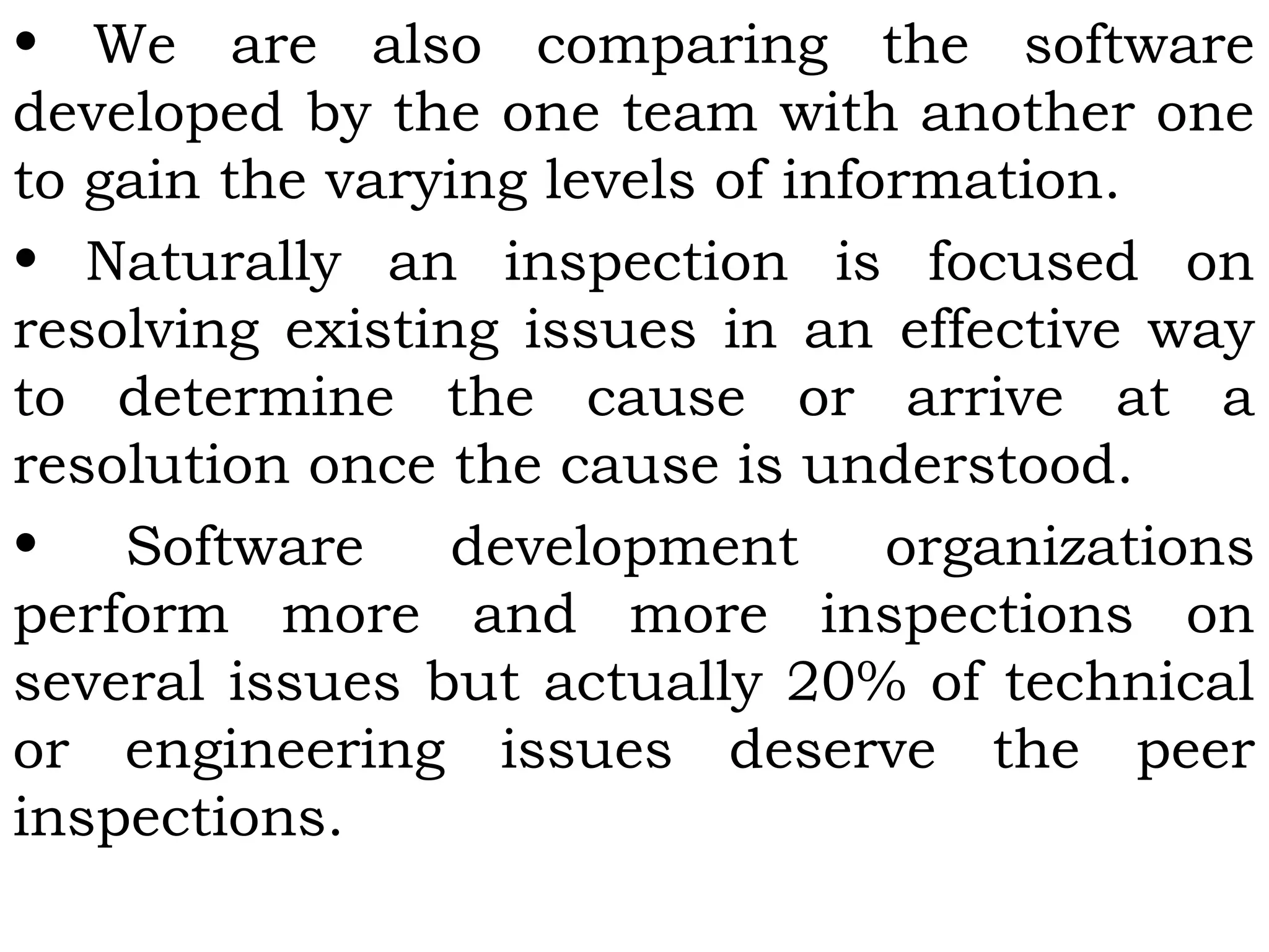 • We are also comparing the software
developed by the one team with another one
to gain the varying levels of information.
• Naturally an inspection is focused on
resolving existing issues in an effective way
to determine the cause or arrive at a
resolution once the cause is understood.
• Software development organizations
perform more and more inspections on
several issues but actually 20% of technical
or engineering issues deserve the peer
inspections.
 