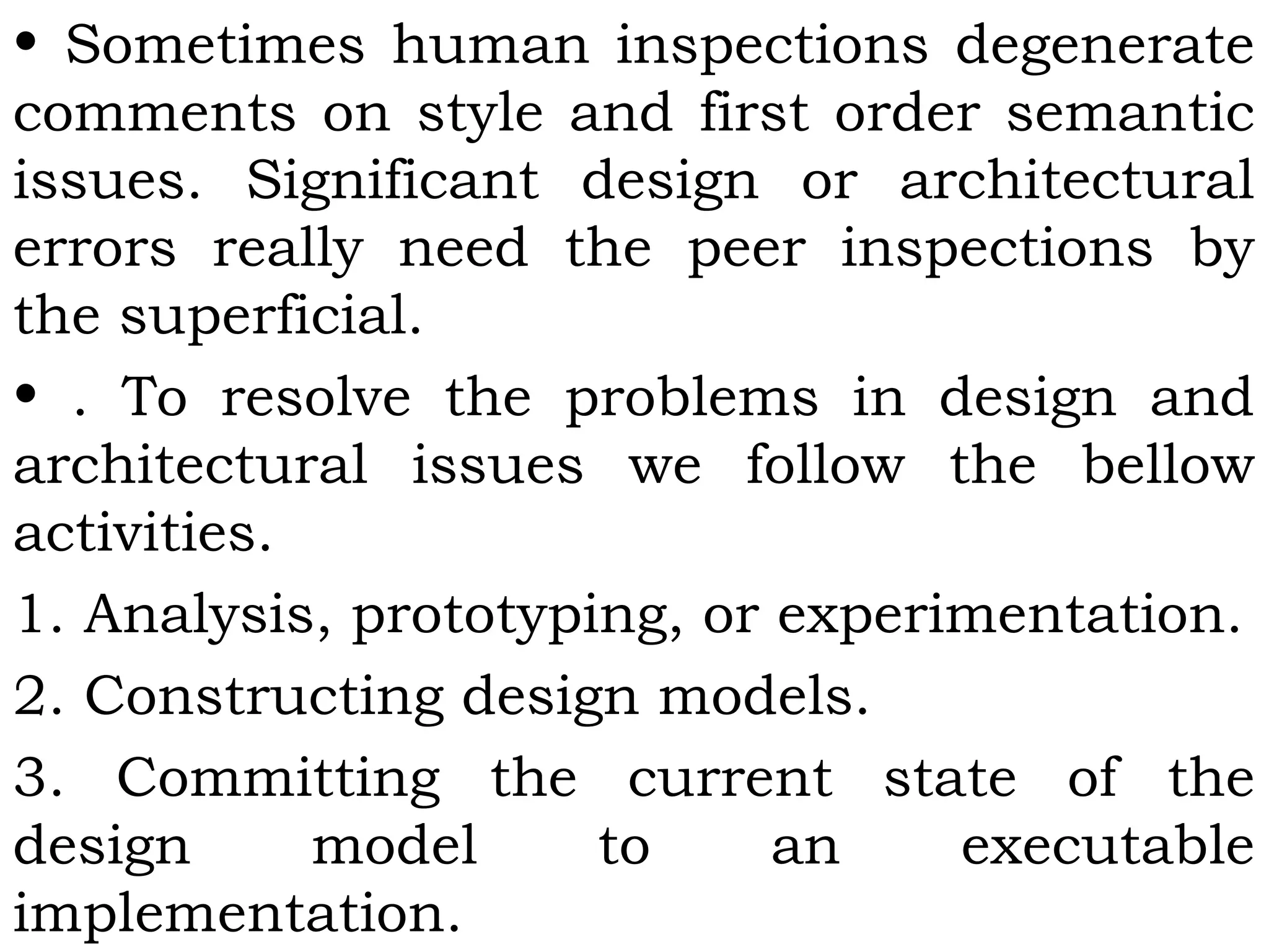 • Sometimes human inspections degenerate
comments on style and first order semantic
issues. Significant design or architectural
errors really need the peer inspections by
the superficial.
• . To resolve the problems in design and
architectural issues we follow the bellow
activities.
1. Analysis, prototyping, or experimentation.
2. Constructing design models.
3. Committing the current state of the
design model to an executable
implementation.
 