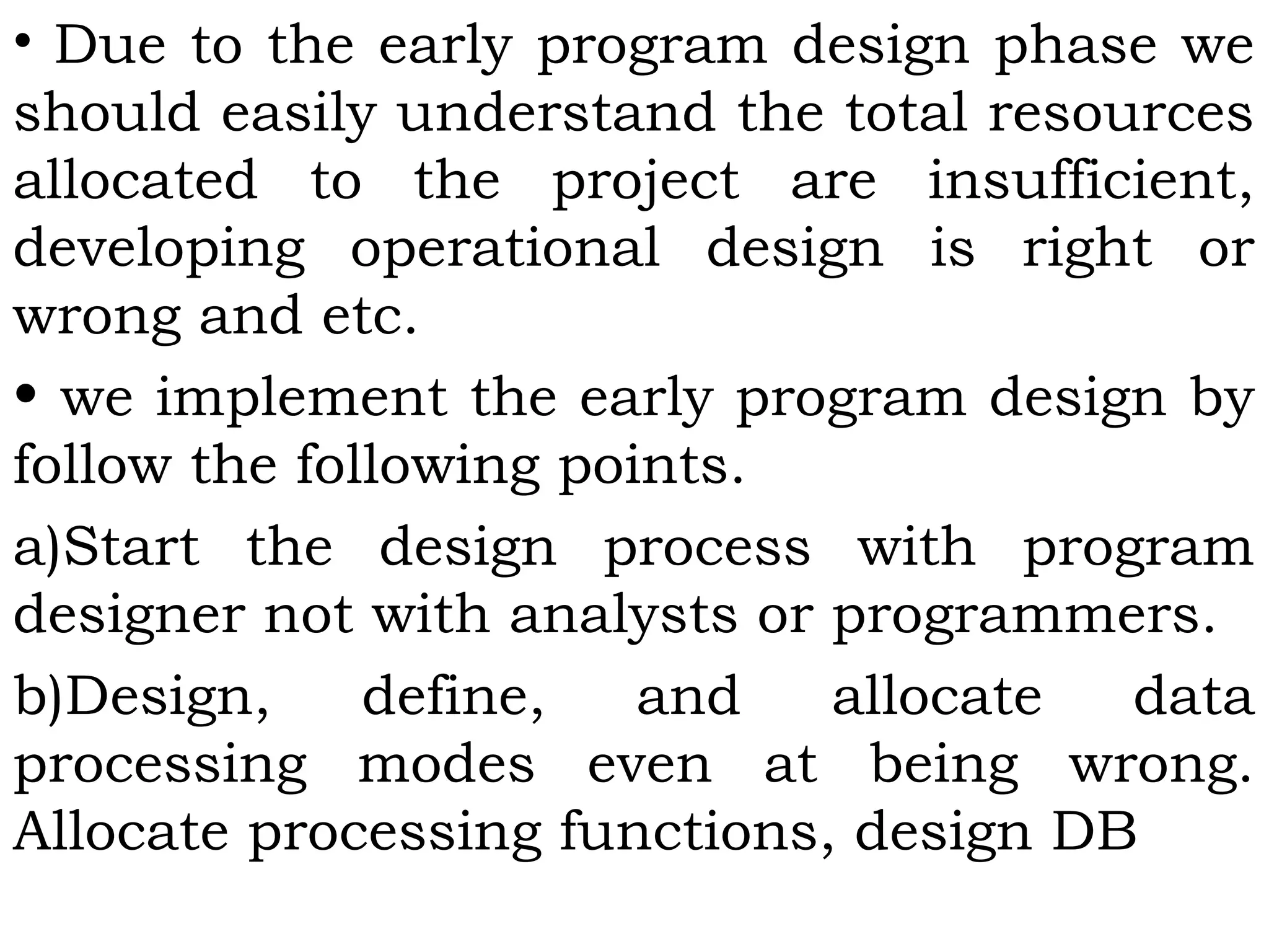 • Due to the early program design phase we
should easily understand the total resources
allocated to the project are insufficient,
developing operational design is right or
wrong and etc.
• we implement the early program design by
follow the following points.
a)Start the design process with program
designer not with analysts or programmers.
b)Design, define, and allocate data
processing modes even at being wrong.
Allocate processing functions, design DB
 