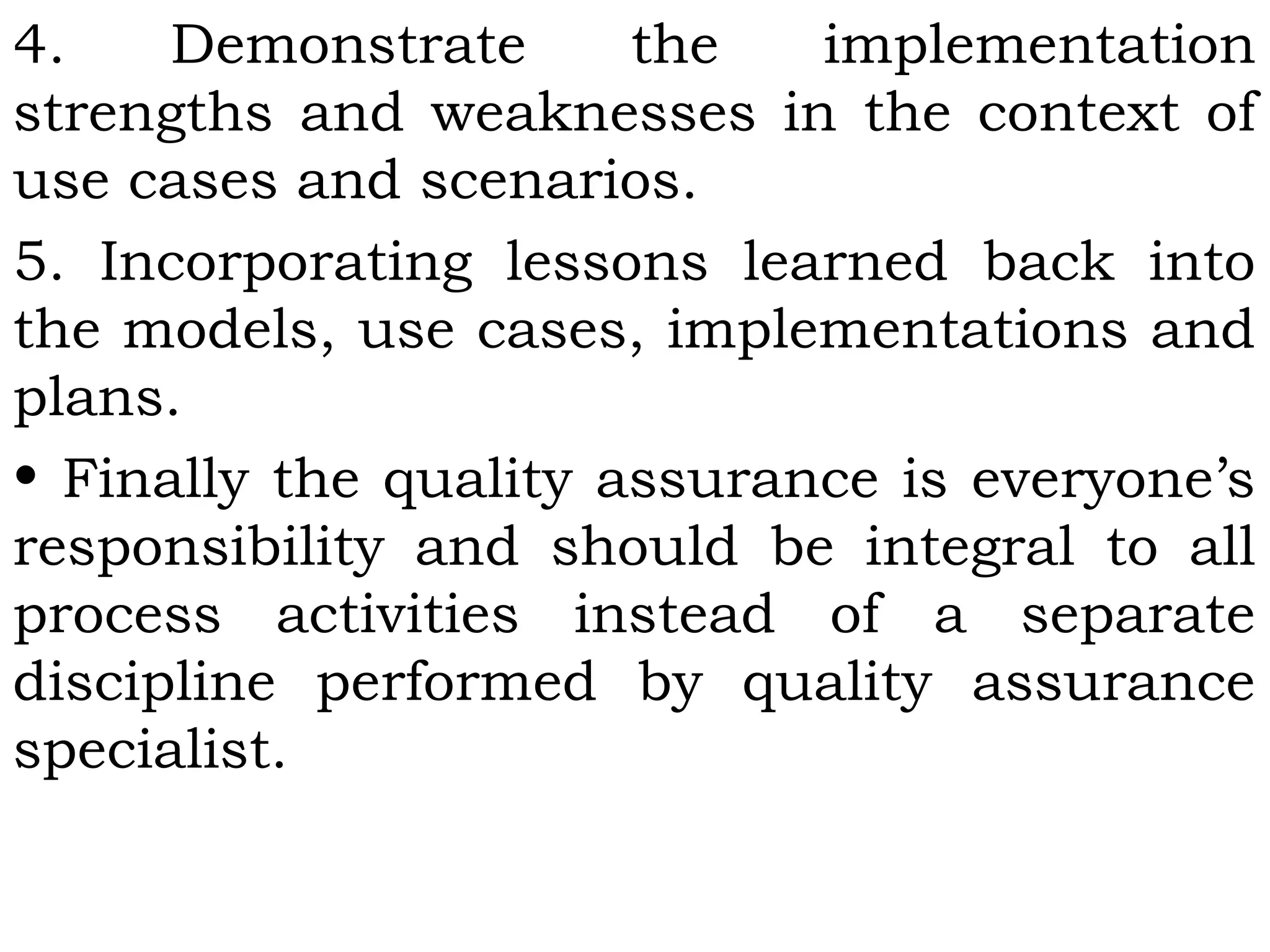 4. Demonstrate the implementation
strengths and weaknesses in the context of
use cases and scenarios.
5. Incorporating lessons learned back into
the models, use cases, implementations and
plans.
• Finally the quality assurance is everyone’s
responsibility and should be integral to all
process activities instead of a separate
discipline performed by quality assurance
specialist.
 