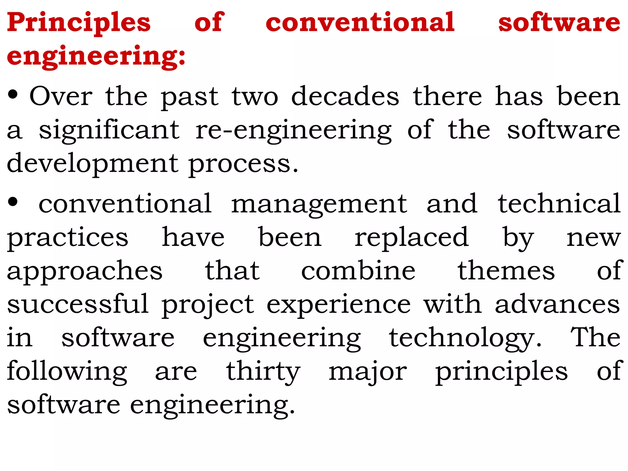 Principles of conventional software
engineering:
• Over the past two decades there has been
a significant re-engineering of the software
development process.
• conventional management and technical
practices have been replaced by new
approaches that combine themes of
successful project experience with advances
in software engineering technology. The
following are thirty major principles of
software engineering.
 