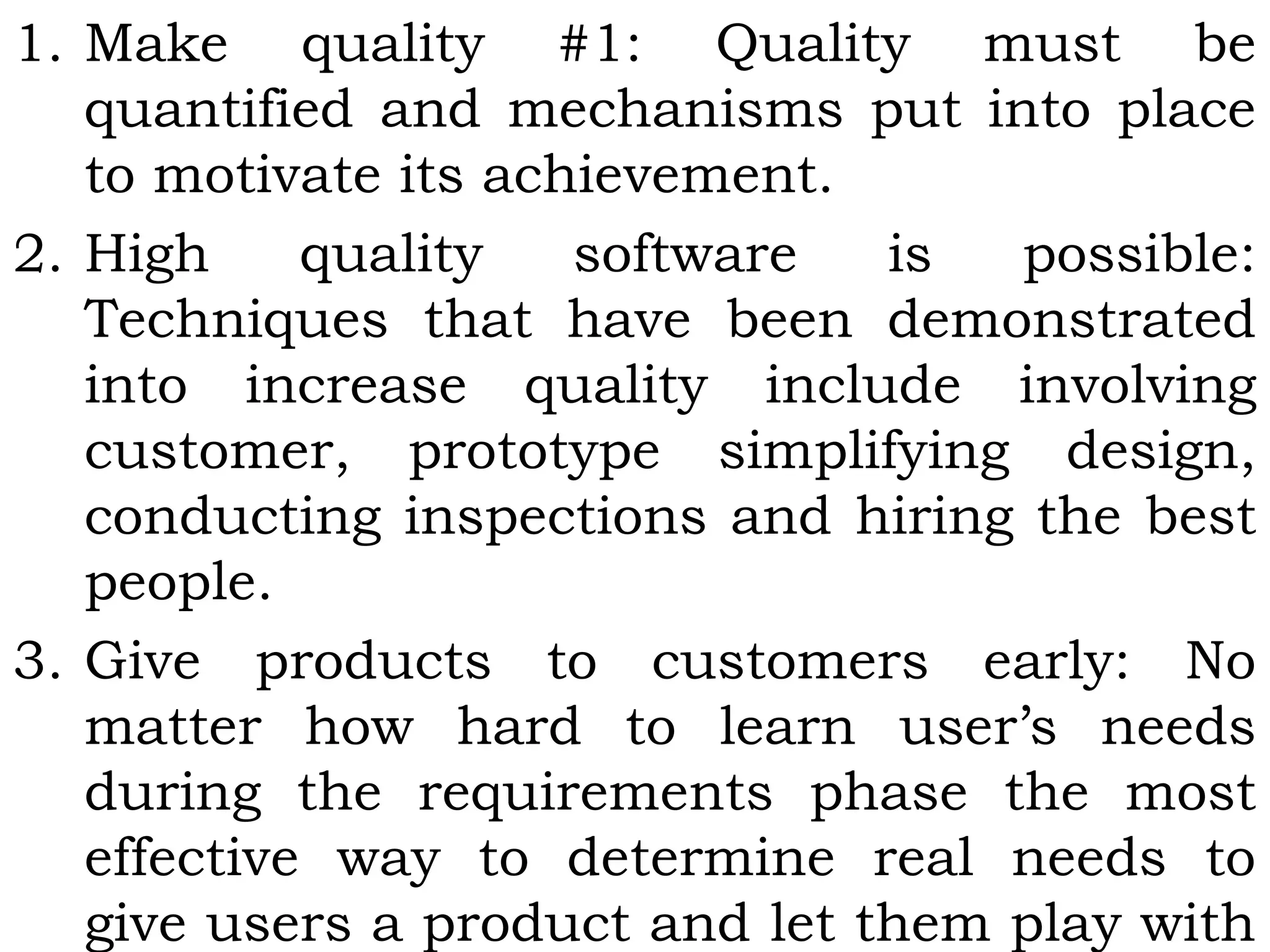 1. Make quality #1: Quality must be
quantified and mechanisms put into place
to motivate its achievement.
2. High quality software is possible:
Techniques that have been demonstrated
into increase quality include involving
customer, prototype simplifying design,
conducting inspections and hiring the best
people.
3. Give products to customers early: No
matter how hard to learn user’s needs
during the requirements phase the most
effective way to determine real needs to
give users a product and let them play with
 