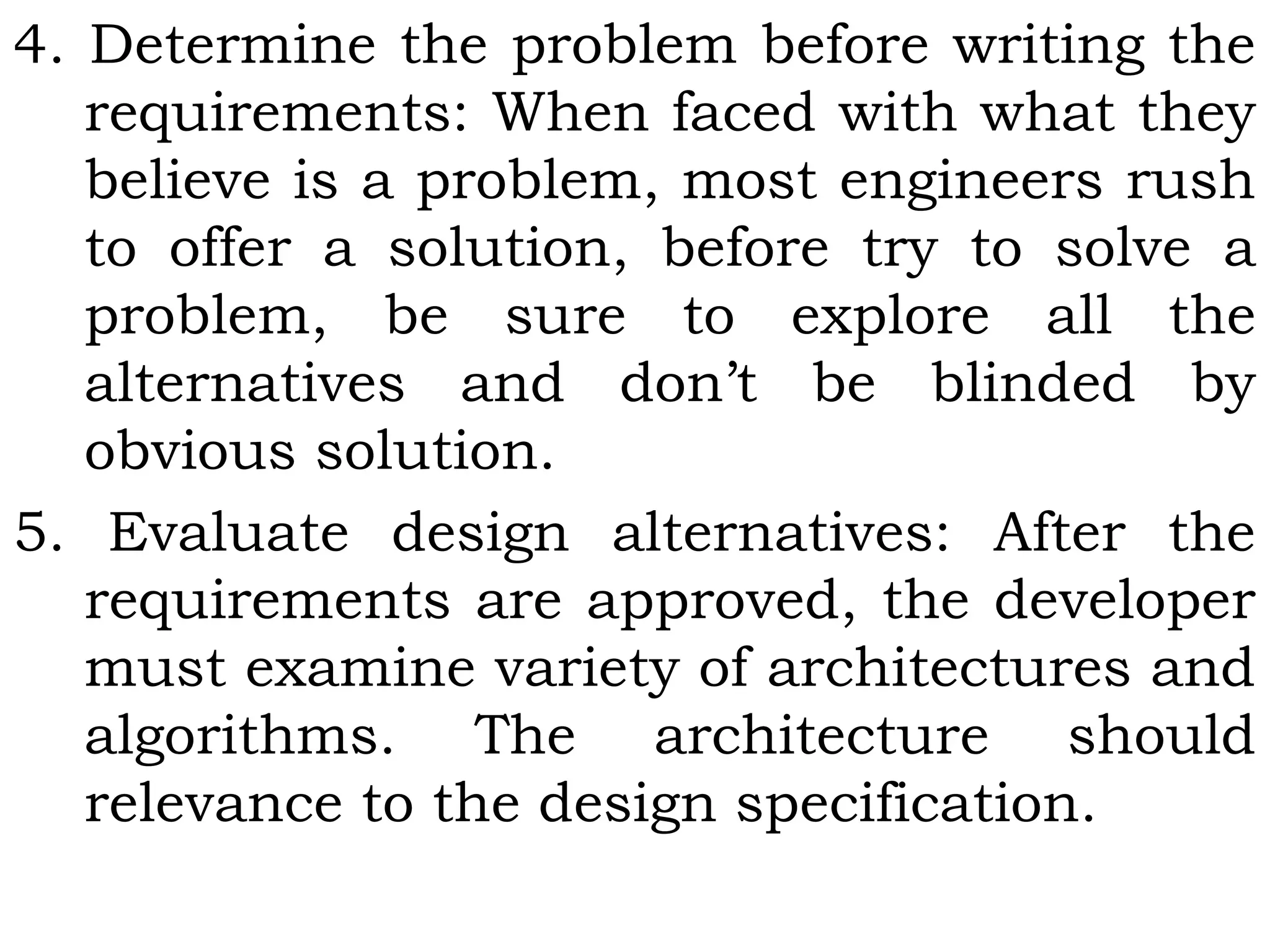 4. Determine the problem before writing the
requirements: When faced with what they
believe is a problem, most engineers rush
to offer a solution, before try to solve a
problem, be sure to explore all the
alternatives and don’t be blinded by
obvious solution.
5. Evaluate design alternatives: After the
requirements are approved, the developer
must examine variety of architectures and
algorithms. The architecture should
relevance to the design specification.
 