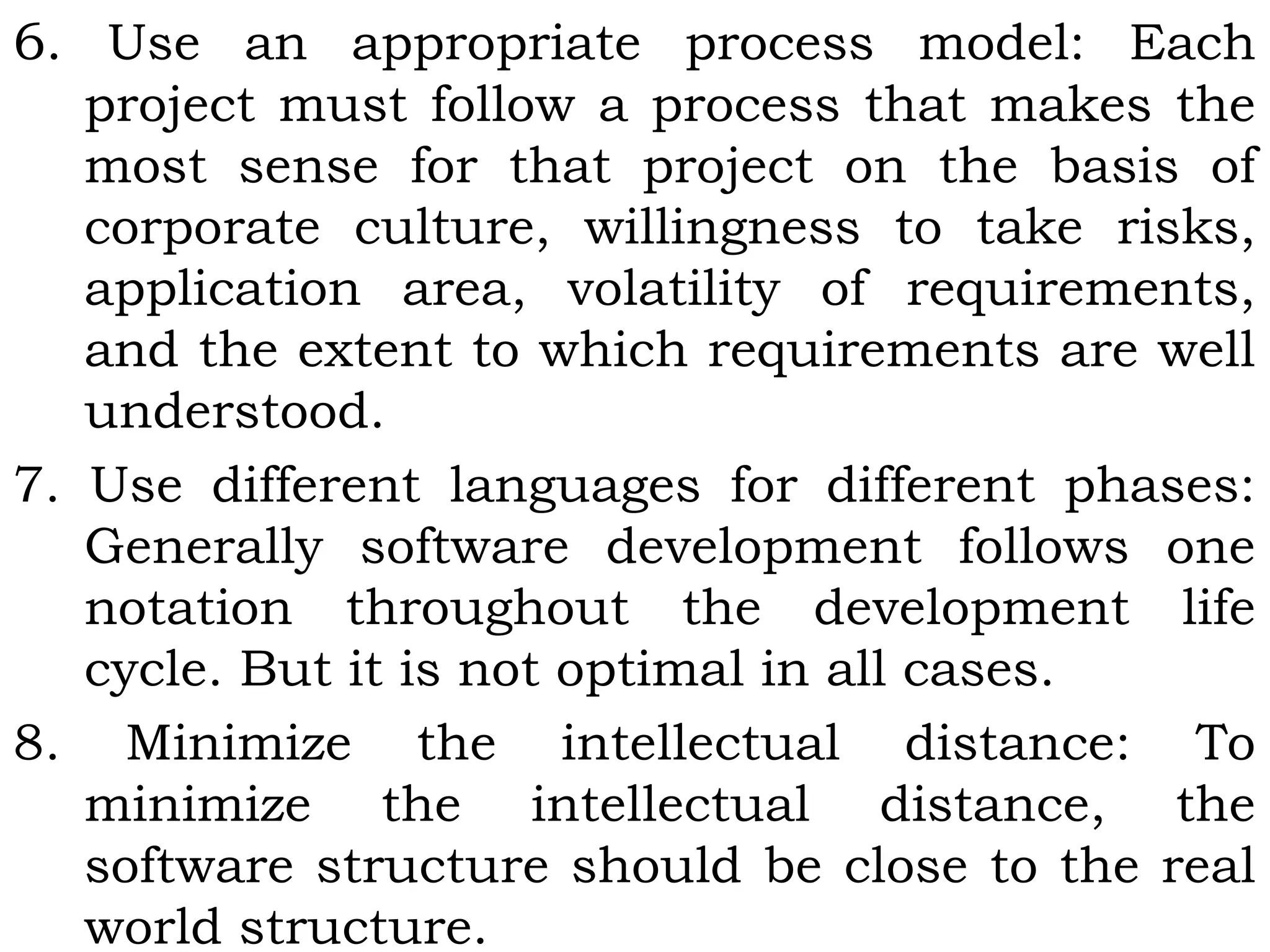 6. Use an appropriate process model: Each
project must follow a process that makes the
most sense for that project on the basis of
corporate culture, willingness to take risks,
application area, volatility of requirements,
and the extent to which requirements are well
understood.
7. Use different languages for different phases:
Generally software development follows one
notation throughout the development life
cycle. But it is not optimal in all cases.
8. Minimize the intellectual distance: To
minimize the intellectual distance, the
software structure should be close to the real
world structure.
 