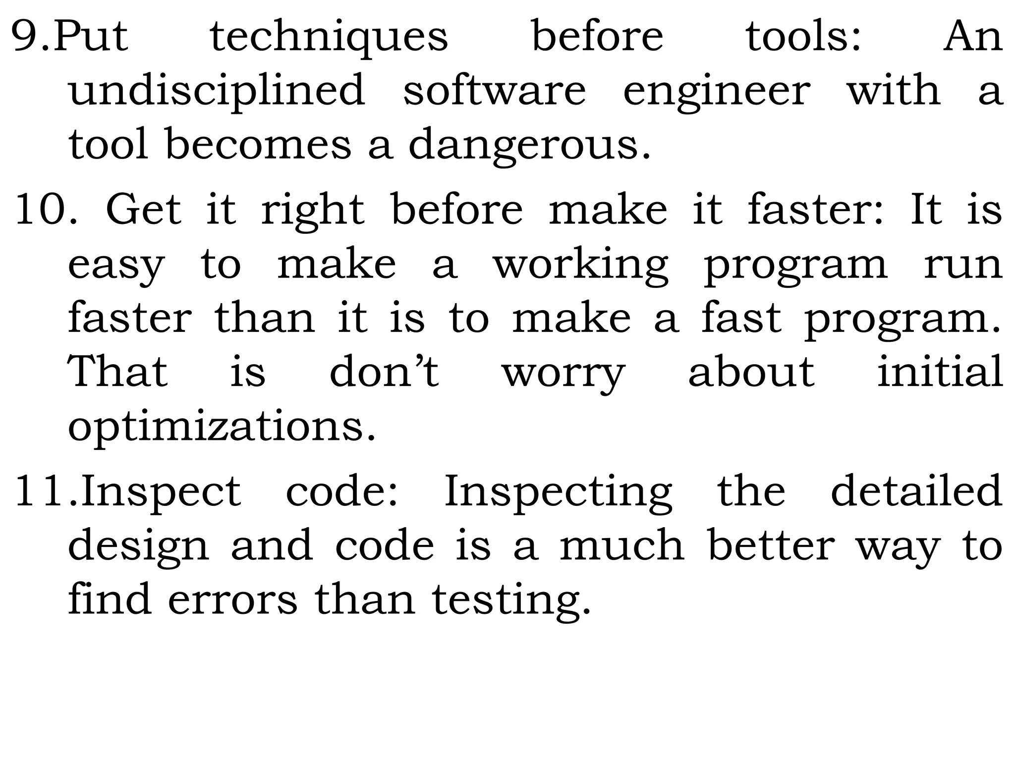 9.Put techniques before tools: An
undisciplined software engineer with a
tool becomes a dangerous.
10. Get it right before make it faster: It is
easy to make a working program run
faster than it is to make a fast program.
That is don’t worry about initial
optimizations.
11.Inspect code: Inspecting the detailed
design and code is a much better way to
find errors than testing.
 