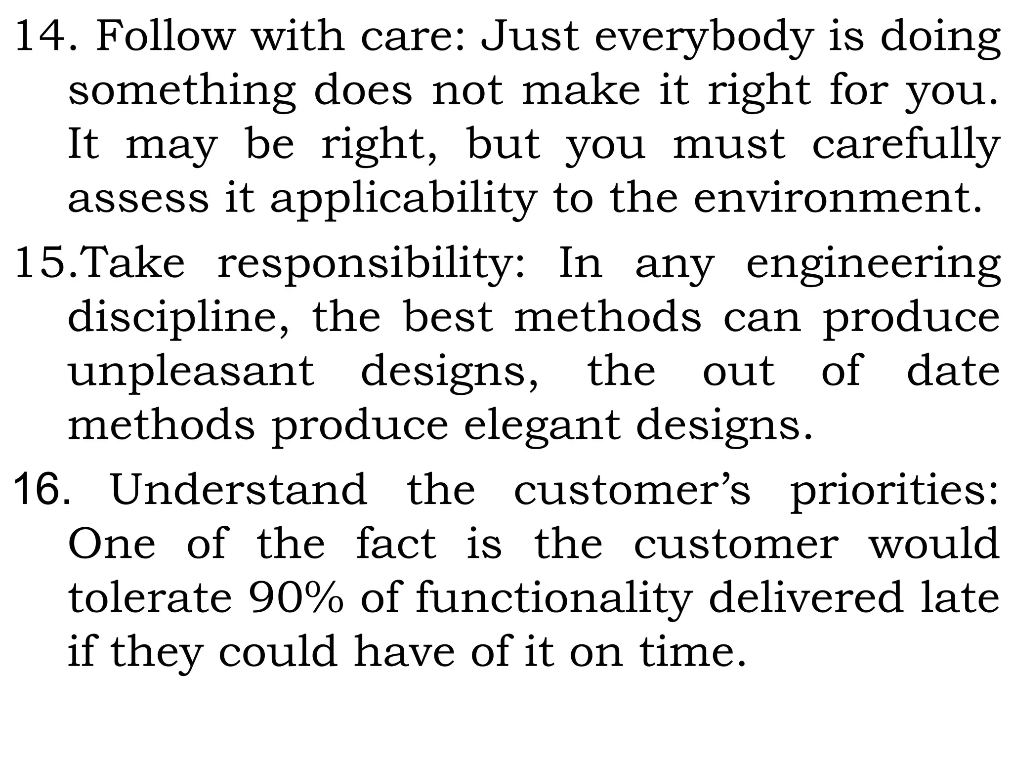 14. Follow with care: Just everybody is doing
something does not make it right for you.
It may be right, but you must carefully
assess it applicability to the environment.
15.Take responsibility: In any engineering
discipline, the best methods can produce
unpleasant designs, the out of date
methods produce elegant designs.
16. Understand the customer’s priorities:
One of the fact is the customer would
tolerate 90% of functionality delivered late
if they could have of it on time.
 